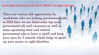 List of latest Government Jobs 2016 (168282 Vacencies Opening)
There are various Job opportunity for
candidates who are looking government jobs
in 2016 here we are listed some top most
government job and vacancies as well as
some upcoming state and central
government jobs so have a small and keep
your eyes for 5 minute which helps to speed
up your career in right direction.
 