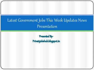 Latest Government Jobs This Week Updates News 
Presentation 
Presented By- 
Privatejobshub.blogspot.in 
 