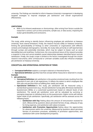 GRAND COLLEGE RESEARCH PROPOSAL GUIDELINES
university. The findings are intended to inform Hawassa University's management in developing
targeted strategies to improve employee job satisfaction and overall organizational
effectiveness.
LIMITATIONS
→ Refer to its inherent weaknesses or shortcomings, often arising from factors outside the
researcher's control, such as time constraints, sample size, or data access, impacting the
study's generalizability and conclusions.
Example
This study, while aiming to identify factors influencing employee job satisfaction at Hawassa
University, faces several limitations. Firstly, the research focuses solely on Hawassa University,
limiting the generalizability of findings to other universities or organizations with different
contexts and employee demographics. Secondly, the study relies primarily on self-reported data
through surveys and potentially interviews, which may be subject to biases such as social
desirability bias and recall bias. Furthermore, the cross-sectional nature of the research provides
a snapshot in time and cannot establish causal relationships between identified factors and job
satisfaction. Finally, the study's scope is limited to the factors investigated through the chosen
research instruments; other unmeasured or unknown variables could also influence employee
job satisfaction at Hawassa University.
CONCEPTUAL AND OPERATIONAL DEFINITION OF TERMS
→ Conceptual definition explains a concept in abstract or theoretical terms,
→ Operational definition specifies how that concept will be measured or observed in a study
Example
1. Job satisfaction
→ Conceptual Definition: Job satisfaction is the positive emotional state resulting from the
appraisal of one's job or job experiences. It reflects the extent to which employees like
their jobs and perceive them as fulfilling their needs and values.
→ Operational Definition: In this study, job satisfaction will be measured using a
standardized questionnaire (e.g., the Job Satisfaction Survey (JSS), Minnesota Satisfaction
Questionnaire (MSQ), or a customized questionnaire based on relevant facets of job
satisfaction). The overall job satisfaction score will be calculated by summing or
averaging responses to individual items on the questionnaire. Higher scores will indicate
higher levels of job satisfaction. Specifically, job satisfaction will be assessed across the
following facets:
o Satisfaction with Pay: Feeling about the amount of remuneration received for
work. (Measured by questions about perceived fairness of pay, adequacy of pay
for living expenses, and satisfaction with salary increases).
o Satisfaction with Promotion Opportunities: Feeling about the opportunities
for advancement within the university. (Measured by questions about perceived
fairness of promotion processes, availability of promotion opportunities, and
satisfaction with career development prospects).
dejene A
1
0
 