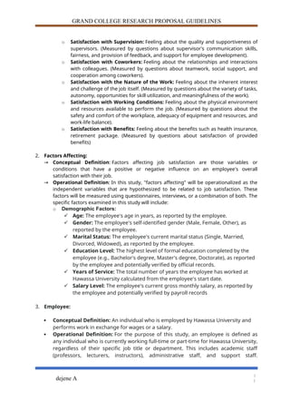 GRAND COLLEGE RESEARCH PROPOSAL GUIDELINES
o Satisfaction with Supervision: Feeling about the quality and supportiveness of
supervisors. (Measured by questions about supervisor's communication skills,
fairness, and provision of feedback, and support for employee development).
o Satisfaction with Coworkers: Feeling about the relationships and interactions
with colleagues. (Measured by questions about teamwork, social support, and
cooperation among coworkers).
o Satisfaction with the Nature of the Work: Feeling about the inherent interest
and challenge of the job itself. (Measured by questions about the variety of tasks,
autonomy, opportunities for skill utilization, and meaningfulness of the work).
o Satisfaction with Working Conditions: Feeling about the physical environment
and resources available to perform the job. (Measured by questions about the
safety and comfort of the workplace, adequacy of equipment and resources, and
work-life balance).
o Satisfaction with Benefits: Feeling about the benefits such as health insurance,
retirement package. (Measured by questions about satisfaction of provided
benefits)
2. Factors Affecting:
→ Conceptual Definition: Factors affecting job satisfaction are those variables or
conditions that have a positive or negative influence on an employee's overall
satisfaction with their job.
→ Operational Definition: In this study, "factors affecting" will be operationalized as the
independent variables that are hypothesized to be related to job satisfaction. These
factors will be measured using questionnaires, interviews, or a combination of both. The
specific factors examined in this study will include:
o Demographic Factors:
 Age: The employee's age in years, as reported by the employee.
 Gender: The employee's self-identified gender (Male, Female, Other), as
reported by the employee.
 Marital Status: The employee's current marital status (Single, Married,
Divorced, Widowed), as reported by the employee.
 Education Level: The highest level of formal education completed by the
employee (e.g., Bachelor's degree, Master's degree, Doctorate), as reported
by the employee and potentially verified by official records.
 Years of Service: The total number of years the employee has worked at
Hawassa University calculated from the employee's start date.
 Salary Level: The employee's current gross monthly salary, as reported by
the employee and potentially verified by payroll records
3. Employee:
 Conceptual Definition: An individual who is employed by Hawassa University and
performs work in exchange for wages or a salary.
 Operational Definition: For the purpose of this study, an employee is defined as
any individual who is currently working full-time or part-time for Hawassa University,
regardless of their specific job title or department. This includes academic staff
(professors, lecturers, instructors), administrative staff, and support staff.
dejene A
1
1
 