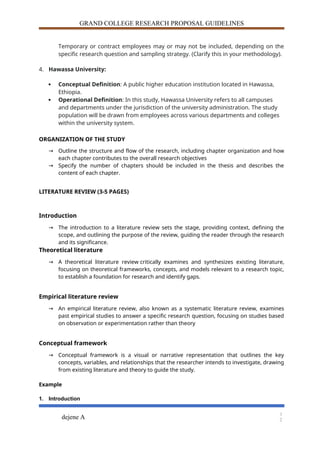 GRAND COLLEGE RESEARCH PROPOSAL GUIDELINES
Temporary or contract employees may or may not be included, depending on the
specific research question and sampling strategy. (Clarify this in your methodology).
4. Hawassa University:
 Conceptual Definition: A public higher education institution located in Hawassa,
Ethiopia.
 Operational Definition: In this study, Hawassa University refers to all campuses
and departments under the jurisdiction of the university administration. The study
population will be drawn from employees across various departments and colleges
within the university system.
ORGANIZATION OF THE STUDY
→ Outline the structure and flow of the research, including chapter organization and how
each chapter contributes to the overall research objectives
→ Specify the number of chapters should be included in the thesis and describes the
content of each chapter.
LITERATURE REVIEW (3-5 PAGES)
Introduction
→ The introduction to a literature review sets the stage, providing context, defining the
scope, and outlining the purpose of the review, guiding the reader through the research
and its significance.
Theoretical literature
→ A theoretical literature review critically examines and synthesizes existing literature,
focusing on theoretical frameworks, concepts, and models relevant to a research topic,
to establish a foundation for research and identify gaps.
Empirical literature review
→ An empirical literature review, also known as a systematic literature review, examines
past empirical studies to answer a specific research question, focusing on studies based
on observation or experimentation rather than theory
Conceptual framework
→ Conceptual framework is a visual or narrative representation that outlines the key
concepts, variables, and relationships that the researcher intends to investigate, drawing
from existing literature and theory to guide the study.
Example
1. Introduction
dejene A
1
2
 