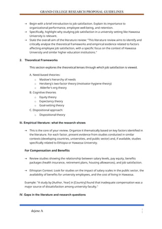 GRAND COLLEGE RESEARCH PROPOSAL GUIDELINES
→ Begin with a brief introduction to job satisfaction. Explain its importance to
organizational performance, employee well-being, and retention.
→ Specifically, highlight why studying job satisfaction in a university setting like Hawassa
University is relevant.
→ State the overall aim of the literature review: "This literature review aims to identify and
critically analyse the theoretical frameworks and empirical evidence related to factors
affecting employee job satisfaction, with a specific focus on the context of Hawassa
University and similar higher education institutions."
2. Theoretical Frameworks
This section explores the theoretical lenses through which job satisfaction is viewed.
A. Need-based theories:
o Maslow's hierarchy of needs
o Herzberg's two-factor theory (motivator-hygiene theory)
o Alderfer's erg theory
B. Cognitive theories
o Equity theory
o Expectancy theory
o Goal-setting theory
C. Dispositional approach:
o Dispositional theory
Iii. Empirical literature: what the research shows
→ This is the core of your review. Organize it thematically based on key factors identified in
the literature. For each factor, present evidence from studies conducted in similar
contexts (developing countries, universities, and public sector) and, if available, studies
specifically related to Ethiopia or Hawassa University.
For Compensation and Benefits
→ Review studies showing the relationship between salary levels, pay equity, benefits
packages (health insurance, retirement plans, housing allowances), and job satisfaction.
→ Ethiopian Context: Look for studies on the impact of salary scales in the public sector, the
availability of benefits for university employees, and the cost of living in Hawassa.
Example: "A study by [Author, Year] in [Country] found that inadequate compensation was a
major source of dissatisfaction among university faculty."
IV. Gaps in the literature and research questions
dejene A
1
3
 