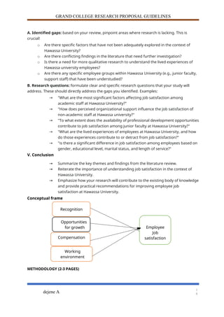 GRAND COLLEGE RESEARCH PROPOSAL GUIDELINES
A. Identified gaps: based on your review, pinpoint areas where research is lacking. This is
crucial!
o Are there specific factors that have not been adequately explored in the context of
Hawassa University?
o Are there conflicting findings in the literature that need further investigation?
o Is there a need for more qualitative research to understand the lived experiences of
Hawassa university employees?
o Are there any specific employee groups within Hawassa University (e.g., junior faculty,
support staff) that have been understudied?
B. Research questions: formulate clear and specific research questions that your study will
address. These should directly address the gaps you identified. Examples:
→ "What are the most significant factors affecting job satisfaction among
academic staff at Hawassa University?"
→ "How does perceived organizational support influence the job satisfaction of
non-academic staff at Hawassa university?"
→ "To what extent does the availability of professional development opportunities
contribute to job satisfaction among junior faculty at Hawassa University?"
→ "What are the lived experiences of employees at Hawassa University, and how
do those experiences contribute to or detract from job satisfaction?"
→ "is there a significant difference in job satisfaction among employees based on
gender, educational level, marital status, and length of service?"
V. Conclusion
→ Summarize the key themes and findings from the literature review.
→ Reiterate the importance of understanding job satisfaction in the context of
Hawassa University.
→ Emphasize how your research will contribute to the existing body of knowledge
and provide practical recommendations for improving employee job
satisfaction at Hawassa University.
Conceptual frame
METHODOLOGY (2-3 PAGES)
dejene A
1
4
Opportunities
for growth
Compensation
Employee
Job
satisfaction
Recognition
Working
environment
 