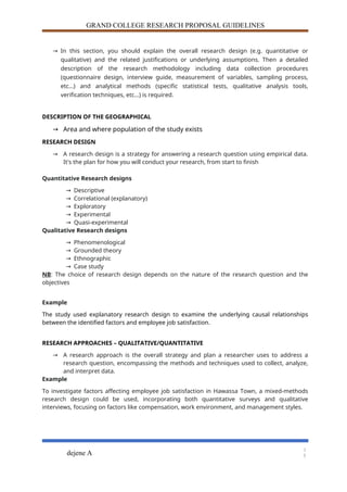 GRAND COLLEGE RESEARCH PROPOSAL GUIDELINES
→ In this section, you should explain the overall research design (e.g. quantitative or
qualitative) and the related justifications or underlying assumptions. Then a detailed
description of the research methodology including data collection procedures
(questionnaire design, interview guide, measurement of variables, sampling process,
etc…) and analytical methods (specific statistical tests, qualitative analysis tools,
verification techniques, etc…) is required.
DESCRIPTION OF THE GEOGRAPHICAL
→ Area and where population of the study exists
RESEARCH DESIGN
→ A research design is a strategy for answering a research question using empirical data.
It's the plan for how you will conduct your research, from start to finish
Quantitative Research designs
→ Descriptive
→ Correlational (explanatory)
→ Exploratory
→ Experimental
→ Quasi-experimental
Qualitative Research designs
→ Phenomenological
→ Grounded theory
→ Ethnographic
→ Case study
NB: The choice of research design depends on the nature of the research question and the
objectives
Example
The study used explanatory research design to examine the underlying causal relationships
between the identified factors and employee job satisfaction.
RESEARCH APPROACHES – QUALITATIVE/QUANTITATIVE
→ A research approach is the overall strategy and plan a researcher uses to address a
research question, encompassing the methods and techniques used to collect, analyze,
and interpret data.
Example
To investigate factors affecting employee job satisfaction in Hawassa Town, a mixed-methods
research design could be used, incorporating both quantitative surveys and qualitative
interviews, focusing on factors like compensation, work environment, and management styles.
dejene A
1
5
 