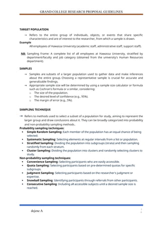 GRAND COLLEGE RESEARCH PROPOSAL GUIDELINES
TARGET POPULATION
→ Refers to the entire group of individuals, objects, or events that share specific
characteristics and are of interest to the researcher, from which a sample is drawn.
Example
All employees of Hawassa University (academic staff, administrative staff, support staff).
NB: Sampling Frame: A complete list of all employees at Hawassa University, stratified by
department/faculty and job category (obtained from the university's Human Resources
department).
SAMPLES
→ Samples are subsets of a larger population used to gather data and make inferences
about the entire group. Choosing a representative sample is crucial for accurate and
generalizable findings.
→ Appropriate sample size will be determined by using a sample size calculator or formula
such as Cochran's formula or a similar, considering:
o The size of the population.
o The desired level of confidence (e.g., 95%).
o The margin of error (e.g., 5%).
SAMPLING TECHNIQUE
→ Refers to methods used to select a subset of a population for study, aiming to represent the
larger group and draw conclusions about it. They can be broadly categorized into probability
and non-probability sampling methods.
Probability sampling techniques:
 Simple Random Sampling: Each member of the population has an equal chance of being
selected.
 Systematic Sampling: Selecting elements at regular intervals from a list or population.
 Stratified Sampling: Dividing the population into subgroups (strata) and then sampling
randomly from each stratum.
 Cluster Sampling: Dividing the population into clusters and randomly selecting clusters to
study.
Non-probability sampling techniques:
 Convenience Sampling: Selecting participants who are easily accessible.
 Quota Sampling: Selecting participants based on pre-determined quotas for specific
subgroups.
 Judgment Sampling: Selecting participants based on the researcher's judgment or
expertise.
 Snowball Sampling: Identifying participants through referrals from other participants.
 Consecutive Sampling: Including all accessible subjects until a desired sample size is
reached.
dejene A
1
6
 