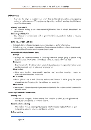 GRAND COLLEGE RESEARCH PROPOSAL GUIDELINES
DATA SOURCES
→ Refers to the origin or location from which data is obtained for analysis, encompassing
various forms like datasets, APIs, software, and providers, and their quality and reliability are
crucial for data analysis.
Primary data sources
→ Data collected directly by the researcher or organization, such as surveys, experiments, or
observations.
Secondary data sources
→ Data collected by someone else, such as government reports, academic studies, or industry
publications.
DATA COLLECTION METHODS
→ Data collection methods encompass various techniques to gather information,
including surveys, interviews, observations, focus groups, and utilizing existing data sources,
each suited for different research goals and data types.
Primary data collection methods:
Surveys
→ Surveys are a common method of collecting data from a large group of people using
questionnaires, which can be administered online, in person, or through mail.
Interviews
→ Interviews involve direct interaction with individuals to gather in-depth information, which
can be structured, semi-structured, or unstructured.
Observations
→ Observation involves systematically watching and recording behaviors, events, or
phenomena without direct interaction.
Focus Groups
→ Focus groups are a data collection method that involves a small group of people
discussing a specific topic under the guidance of a moderator.
Experiments
→ Experiments involve manipulating variables to determine the cause-and-effect relationship
between them.
Secondary Data Collection Methods:
Existing data
→ This involves using data that has already been collected by others, such as government
reports, research papers, or company records.
Social media monitoring
→ This method involves tracking and analysing data from social media platforms to gain
insights into customer behavior, trends, and opinions.
Online tracking
dejene A
1
7
 