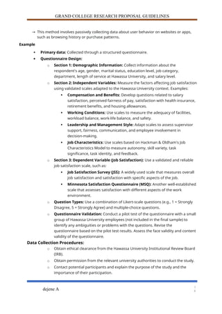 GRAND COLLEGE RESEARCH PROPOSAL GUIDELINES
→ This method involves passively collecting data about user behavior on websites or apps,
such as browsing history or purchase patterns.
Example
 Primary data: Collected through a structured questionnaire.
 Questionnaire Design:
o Section 1: Demographic Information: Collect information about the
respondent's age, gender, marital status, education level, job category,
department, length of service at Hawassa University, and salary level.
o Section 2: Independent Variables: Measure the factors affecting job satisfaction
using validated scales adapted to the Hawassa University context. Examples:
 Compensation and Benefits: Develop questions related to salary
satisfaction, perceived fairness of pay, satisfaction with health insurance,
retirement benefits, and housing allowances.
 Working Conditions: Use scales to measure the adequacy of facilities,
workload balance, work-life balance, and safety.
 Leadership and Management Style: Adapt scales to assess supervisor
support, fairness, communication, and employee involvement in
decision-making.
 Job Characteristics: Use scales based on Hackman & Oldham's Job
Characteristics Model to measure autonomy, skill variety, task
significance, task identity, and feedback.
o Section 3: Dependent Variable (Job Satisfaction): Use a validated and reliable
job satisfaction scale, such as:
 Job Satisfaction Survey (JSS): A widely used scale that measures overall
job satisfaction and satisfaction with specific aspects of the job.
 Minnesota Satisfaction Questionnaire (MSQ): Another well-established
scale that assesses satisfaction with different aspects of the work
environment.
o Question Types: Use a combination of Likert-scale questions (e.g., 1 = Strongly
Disagree, 5 = Strongly Agree) and multiple-choice questions.
o Questionnaire Validation: Conduct a pilot test of the questionnaire with a small
group of Hawassa University employees (not included in the final sample) to
identify any ambiguities or problems with the questions. Revise the
questionnaire based on the pilot test results. Assess the face validity and content
validity of the questionnaire.
Data Collection Procedures:
o Obtain ethical clearance from the Hawassa University Institutional Review Board
(IRB).
o Obtain permission from the relevant university authorities to conduct the study.
o Contact potential participants and explain the purpose of the study and the
importance of their participation.
dejene A
1
8
 