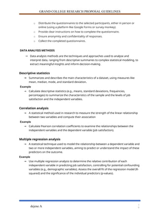 GRAND COLLEGE RESEARCH PROPOSAL GUIDELINES
o Distribute the questionnaires to the selected participants, either in person or
online (using a platform like Google Forms or survey monkey).
o Provide clear instructions on how to complete the questionnaire.
o Ensure anonymity and confidentiality of responses.
o Collect the completed questionnaires.
DATA ANALYSIS METHODS
→ Data analysis methods are the techniques and approaches used to analyse and
interpret data, ranging from descriptive summaries to complex statistical modeling, to
extract meaningful insights and inform decision-making.
Descriptive statistics
→ Summarizes and describes the main characteristics of a dataset, using measures like
mean, median, mode, and standard deviation.
Example
→ Calculate descriptive statistics (e.g., means, standard deviations, frequencies,
percentages) to summarize the characteristics of the sample and the levels of job
satisfaction and the independent variables.
Correlation analysis
→ A statistical method used in research to measure the strength of the linear relationship
between two variables and compute their association
Example
→ Calculate Pearson correlation coefficients to examine the relationships between the
independent variables and the dependent variable (job satisfaction).
Multiple regression analysis
→ A statistical technique used to model the relationship between a dependent variable and
two or more independent variables, aiming to predict or understand the impact of these
predictors on the outcome.
Example
→ Use multiple regression analysis to determine the relative contribution of each
independent variable in predicting job satisfaction, controlling for potential confounding
variables (e.g., demographic variables). Assess the overall fit of the regression model (R-
squared) and the significance of the individual predictors (p-values).
dejene A
1
9
 