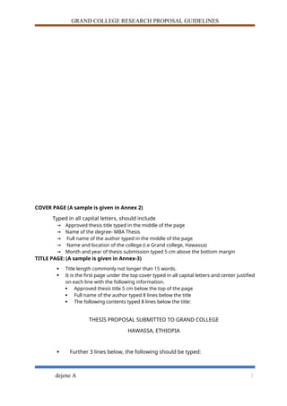 GRAND COLLEGE RESEARCH PROPOSAL GUIDELINES
COVER PAGE (A sample is given in Annex 2)
Typed in all capital letters, should include
→ Approved thesis title typed in the middle of the page
→ Name of the degree- MBA Thesis
→ Full name of the author typed in the middle of the page
→ Name and location of the college (i.e Grand college, Hawassa)
→ Month and year of thesis submission typed 5 cm above the bottom margin
TITLE PAGE: (A sample is given in Annex-3)
 Title length commonly not longer than 15 words.
 It is the first page under the top cover typed in all capital letters and center justified
on each line with the following information.
 Approved thesis title 5 cm below the top of the page
 Full name of the author typed 8 lines below the title
 The following contents typed 8 lines below the title:
THESIS PROPOSAL SUBMITTED TO GRAND COLLEGE
HAWASSA, ETHIOPIA
 Further 3 lines below, the following should be typed:
dejene A 2
 