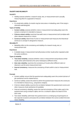 GRAND COLLEGE RESEARCH PROPOSAL GUIDELINES
VALIDITY AND RELIABILITY
VALIDITY
→ Validity assesses whether a research study, test, or measurement tool is actually
measuring what it's supposed to measure.
Importance
→ If a study lacks validity, its results may be inaccurate or misleading, even if the study is
otherwise well-designed.
Types of Validity
→ Content validity: assesses whether a test or measurement tool adequately covers the
content or domain it's intended to measure.
→ Criterion-related validity: examines how well a test or measurement tool correlates with
other relevant measures or criteria.
→ Construct validity: determines if a test or measurement tool measures the theoretical
construct or concept it's designed to measure.
RELIABILITY
→ Reliability refers to the consistency and stability of a research study, test, or
measurement tool.
Importance
→ A reliable study or measurement tool will produce similar results when repeated under
the same conditions.
Types of reliability
→ Test-retest reliability: assesses whether a test or measurement tool produces similar
results when administered to the same individuals at different times.
→ Inter-rater reliability: examines the consistency of results when different raters or
observers use the same measurement tool.
→ Internal consistency: measures the consistency of items within a test or measurement
tool.
Example
→ Content validity: ensure that the questionnaire adequately covers the content domain of
job satisfaction and its related factors.
→ Construct validity: assess the extent to which the questionnaire measures the constructs
it is intended to measure (e.g., using factor analysis).
→ Criterion-related validity: examine the correlation between the questionnaire scores and
other measures of job satisfaction (if available).
→ Internal consistency reliability: assess the internal consistency of the scales used in the
questionnaire using cronbach's alpha. Aim for a cronbach's alpha of at least 0.70 for
each scale.
→ Test-retest reliability: administer the questionnaire to a small group of participants on
two separate occasions and assess the correlation between the scores to determine test-
retest reliability.
dejene A
2
0
 