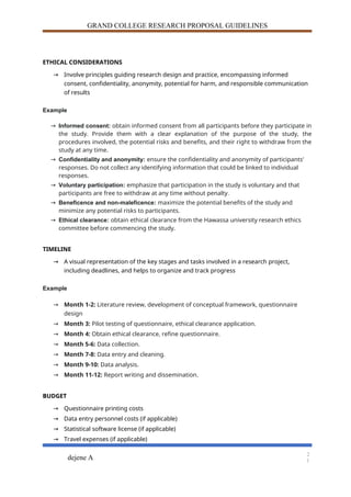 GRAND COLLEGE RESEARCH PROPOSAL GUIDELINES
ETHICAL CONSIDERATIONS
→ Involve principles guiding research design and practice, encompassing informed
consent, confidentiality, anonymity, potential for harm, and responsible communication
of results
Example
→ Informed consent: obtain informed consent from all participants before they participate in
the study. Provide them with a clear explanation of the purpose of the study, the
procedures involved, the potential risks and benefits, and their right to withdraw from the
study at any time.
→ Confidentiality and anonymity: ensure the confidentiality and anonymity of participants'
responses. Do not collect any identifying information that could be linked to individual
responses.
→ Voluntary participation: emphasize that participation in the study is voluntary and that
participants are free to withdraw at any time without penalty.
→ Beneficence and non-maleficence: maximize the potential benefits of the study and
minimize any potential risks to participants.
→ Ethical clearance: obtain ethical clearance from the Hawassa university research ethics
committee before commencing the study.
TIMELINE
→ A visual representation of the key stages and tasks involved in a research project,
including deadlines, and helps to organize and track progress
Example
→ Month 1-2: Literature review, development of conceptual framework, questionnaire
design
→ Month 3: Pilot testing of questionnaire, ethical clearance application.
→ Month 4: Obtain ethical clearance, refine questionnaire.
→ Month 5-6: Data collection.
→ Month 7-8: Data entry and cleaning.
→ Month 9-10: Data analysis.
→ Month 11-12: Report writing and dissemination.
BUDGET
→ Questionnaire printing costs
→ Data entry personnel costs (if applicable)
→ Statistical software license (if applicable)
→ Travel expenses (if applicable)
dejene A
2
1
 