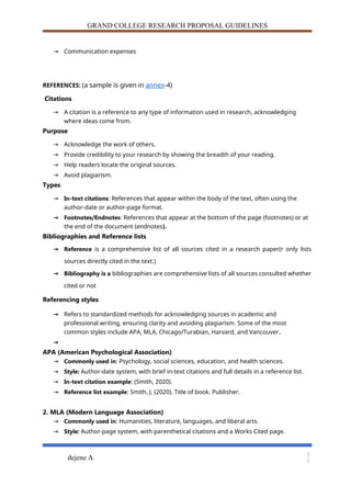 GRAND COLLEGE RESEARCH PROPOSAL GUIDELINES
→ Communication expenses
REFERENCES: (a sample is given in annex-4)
Citations
→ A citation is a reference to any type of information used in research, acknowledging
where ideas come from.
Purpose
→ Acknowledge the work of others.
→ Provide credibility to your research by showing the breadth of your reading.
→ Help readers locate the original sources.
→ Avoid plagiarism.
Types
→ In-text citations: References that appear within the body of the text, often using the
author-date or author-page format.
→ Footnotes/Endnotes: References that appear at the bottom of the page (footnotes) or at
the end of the document (endnotes).
Bibliographies and Reference lists
→ Reference is a comprehensive list of all sources cited in a research paper(r only lists
sources directly cited in the text.)
→ Bibliography is a bibliographies are comprehensive lists of all sources consulted whether
cited or not
Referencing styles
→ Refers to standardized methods for acknowledging sources in academic and
professional writing, ensuring clarity and avoiding plagiarism. Some of the most
common styles include APA, MLA, Chicago/Turabian, Harvard, and Vancouver.
→
APA (American Psychological Association)
→ Commonly used in: Psychology, social sciences, education, and health sciences.
→ Style: Author-date system, with brief in-text citations and full details in a reference list.
→ In-text citation example: (Smith, 2020).
→ Reference list example: Smith, J. (2020). Title of book. Publisher.
2. MLA (Modern Language Association)
→ Commonly used in: Humanities, literature, languages, and liberal arts.
→ Style: Author-page system, with parenthetical citations and a Works Cited page.
dejene A
2
2
 
