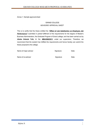 GRAND COLLEGE RESEARCH PROPOSAL GUIDELINES
Annex 1: Sample approval sheet
GRAND COLLEGE
ADVISORS’ APPROVAL SHEET
This is to certify that the thesis entitled the “Effect of Job Satisfaction on Employee Job
Performance” submitted in partial fulfillment of the requirements for the degree of Master's
Business Administration, the Graduate Program of Grand college, and has been carried out by
Abebe Kebede Tufa, Id. No: MBA/088/2011, under our supervision. Therefore, we
recommend that the student has fulfilled the requirements and hence hereby can submit the
thesis proposal to the college.
Name of major advisor Signature Date
Name of co-advisor Signature Date
dejene A
2
4
 