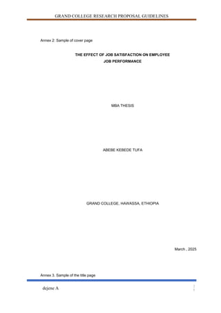 GRAND COLLEGE RESEARCH PROPOSAL GUIDELINES
Annex 2: Sample of cover page
THE EFFECT OF JOB SATISFACTION ON EMPLOYEE
JOB PERFORMANCE
MBA THESIS
ABEBE KEBEDE TUFA
GRAND COLLEGE, HAWASSA, ETHIOPIA
March , 2025
Annex 3. Sample of the title page
dejene A
2
5
 