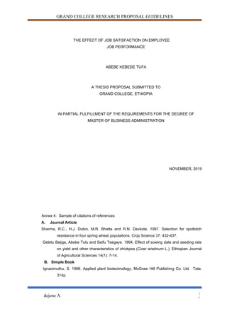 GRAND COLLEGE RESEARCH PROPOSAL GUIDELINES
THE EFFECT OF JOB SATISFACTION ON EMPLOYEE
JOB PERFORMANCE
ABEBE KEBEDE TUFA
A THESIS PROPOSAL SUBMITTED TO
GRAND COLLEGE, ETHIOPIA
IN PARTIAL FULFILLMENT OF THE REQUIREMENTS FOR THE DEGREE OF
MASTER OF BUSINESS ADMINISTRATION
NOVEMBER, 2019
Annex 4: Sample of citations of references
A. Journal Article
Sharma, R.C., H.J. Dubin, M.R. Bhatta and R.N. Devkota. 1997. Selection for spotlotch
resistance in four spring wheat populations. Crop Science 37: 432-437.
Geletu Bejiga, Abebe Tulu and Seifu Tsegaye. 1994. Effect of sowing date and seeding rate
on yield and other characteristics of chickpea (Cicer arietinum L.). Ethiopian Journal
of Agricultural Sciences 14(1): 7-14.
B. Simple Book
Ignacimuthu, S. 1996. Applied plant biotechnology. McGraw Hill Publishing Co. Ltd. Tata.
314p.
dejene A
2
6
 