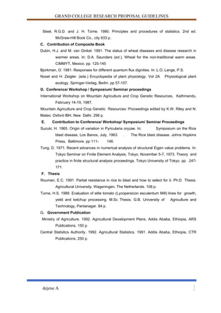 GRAND COLLEGE RESEARCH PROPOSAL GUIDELINES
Steel, R.G.D. and J. H. Torrie. 1980. Principles and procedures of statistics. 2nd ed.
McGraw-Hill Book Co., city 633 p.
C. Contribution of Composite Book
Dubin, H.J. and M. van Ginkel. 1991. The status of wheat diseases and disease research in
warmer areas. In: D.A. Saunders (ed.), Wheat for the non-traditional warm areas.
CIMMYT, Mexico. pp. 125-145
Bjorkman, O. 1981. Responses for different quantum flux dignities. In: L.O, Lange, P.S.
Nosel and H. Zeigler. (eds.) Encyclopedia of plant physiology. Vol 2A Physiological plant
ecology. Springer-Verlag, Berlin. pp 57-107.
D. Conference/ Workshop / Symposium/ Seminar proceedings
International Workshop on Mountain Agriculture and Crop Genetic Resources, Kathmandu,
February 14-19, 1987.
Mountain Agriculture and Crop Genetic Resources: Proceedings edited by K.W. Riley and N.
Mateo. Oxford IBH, New Delhi. 298 p.
E. Contribution to Conference/ Workshop/ Symposium/ Seminar Proceedings
Suzuki, H. 1965. Origin of variation in Pyricularia oryzae. In; Symposium on the Rice
blast disease, Los Banos, July, 1963. . The Rice blast disease. Johns Hopkins
Press, Baltimore. pp 111- 146.
Tung, D. 1971. Recent advances in numerical analysis of structural Eigen value problems. In:
Tokyo Seminar on Finite Element Analysis, Tokyo, November 5-7, 1973. Theory and
practice in finite structural analysis proceedings. Tokyo University of Tokyo. pp. 247-
171.
F. Thesis
Roumen, E.C. 1991. Partial resistance in rice to blast and how to select for it. Ph.D Thesis.
Agricultural University, Wageningen, The Netherlands. 108 p.
Turna, H.S. 1989. Evaluation of elite tomato (Lycopersicon esculentum Mill) lines for growth,
yield and ketchup processing. M.Sc Thesis. G.B. University of Agriculture and
Technology, Pantanagar. 84 p.
G. Government Publication
Ministry of Agriculture. 1992. Agricultural Development Plans. Addis Ababa, Ethiopia, ARS
Publications. 150 p.
Central Statistics Authority. 1992. Agricultural Statistics. 1991. Addis Ababa, Ethiopia, CTR
Publications. 250 p.
dejene A
2
7
 
