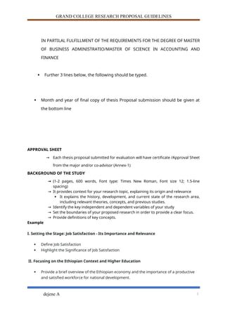 GRAND COLLEGE RESEARCH PROPOSAL GUIDELINES
IN PARTILAL FULFILLMENT OF THE REQUIREMENTS FOR THE DEGREE OF MASTER
OF BUSINESS ADMINISTRATIO/MASTER OF SCIENCE IN ACCOUNTING AND
FINANCE
 Further 3 lines below, the following should be typed.
 Month and year of final copy of thesis Proposal submission should be given at
the bottom line
APPROVAL SHEET
→ Each thesis proposal submitted for evaluation will have certificate /Approval Sheet
from the major and/or co-advisor (Annex-1)
BACKGROUND OF THE STUDY
→ (1-2 pages, 600 words, Font type: Times New Roman, Font size 12; 1.5-line
spacing)
→ It provides context for your research topic, explaining its origin and relevance
 It explains the history, development, and current state of the research area,
including relevant theories, concepts, and previous studies.
→ Identify the key independent and dependent variables of your study
→ Set the boundaries of your proposed research in order to provide a clear focus.
→ Provide definitions of key concepts.
Example
I. Setting the Stage: Job Satisfaction - Its Importance and Relevance
 Define Job Satisfaction
 Highlight the Significance of Job Satisfaction
II. Focusing on the Ethiopian Context and Higher Education
 Provide a brief overview of the Ethiopian economy and the importance of a productive
and satisfied workforce for national development.
dejene A 3
 