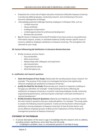 GRAND COLLEGE RESEARCH PROPOSAL GUIDELINES
 Emphasize the critical role of higher education institutions (HEIs) like Hawassa University
in producing skilled graduates, conducting research, and contributing to the socio-
economic development of Ethiopia
 Acknowledge potential challenges faced by employees in Ethiopian HEIs, such as:
o Limited resources
o Heavy workloads
o Inadequate compensation
o Limited opportunities for professional development
o Bureaucratic processes
 Specific Issues in Hawassa University (If Possible): If you have access to any preliminary
information (reports, articles, or anecdotal evidence), briefly mention specific issues or
concerns related to employee satisfaction at Hawassa University. This strengthens the
rationale for your study.
III. Factors Influencing Job Satisfaction: A Literature Review Overview
 Briefly introduce common factors
o Pay and benefits.
o Work environment
o Relationships with colleagues and supervisors
o Job characteristics
o Organizational culture.
o Work-life balance etc
Iv. Justification and research questions
 State the Purpose of Your Study: Clearly state the overall purpose of your research. For
example: "The purpose of this study is to investigate the factors that significantly
influence employee job satisfaction at Hawassa University."
 Justify the Need for the Study: Reiterate why your research is important, building on
the gaps you identified. For example: "Understanding the factors affecting job
satisfaction at Hawassa University is crucial for improving employee morale, enhancing
organizational performance, and ensuring the university's continued contribution to
national development."
 Briefly Introduce Research Questions: (Optional, but helpful) you can briefly mention
the main research questions that your study will address. For example: "This study seeks
to answer the following research questions: 1) what are the key factors influencing job
satisfaction among employees at Hawassa University? 2) How do these factors vary
across different employee groups? 3) What are the implications of these findings for
management practices at Hawassa University?"
STATEMENT OF THE PROBLEM
→ A concise description of the issue or gap in knowledge that the research aims to address,
providing context, significance, and a clear focus for the study
 It highlights a problem, issue, or unanswered question in the field of study.
dejene A 4
 