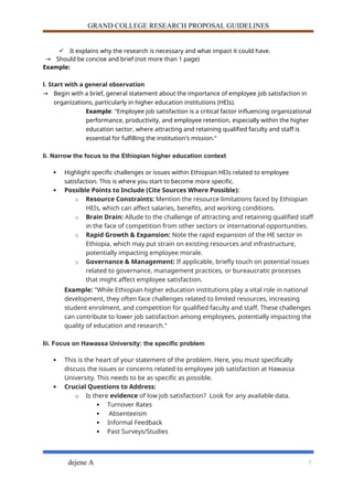 GRAND COLLEGE RESEARCH PROPOSAL GUIDELINES
 It explains why the research is necessary and what impact it could have.
→ Should be concise and brief (not more than 1 page)
Example:
I. Start with a general observation
→ Begin with a brief, general statement about the importance of employee job satisfaction in
organizations, particularly in higher education institutions (HEIs).
Example: "Employee job satisfaction is a critical factor influencing organizational
performance, productivity, and employee retention, especially within the higher
education sector, where attracting and retaining qualified faculty and staff is
essential for fulfilling the institution's mission."
Ii. Narrow the focus to the Ethiopian higher education context
 Highlight specific challenges or issues within Ethiopian HEIs related to employee
satisfaction. This is where you start to become more specific.
 Possible Points to Include (Cite Sources Where Possible):
o Resource Constraints: Mention the resource limitations faced by Ethiopian
HEIs, which can affect salaries, benefits, and working conditions.
o Brain Drain: Allude to the challenge of attracting and retaining qualified staff
in the face of competition from other sectors or international opportunities.
o Rapid Growth & Expansion: Note the rapid expansion of the HE sector in
Ethiopia, which may put strain on existing resources and infrastructure,
potentially impacting employee morale.
o Governance & Management: If applicable, briefly touch on potential issues
related to governance, management practices, or bureaucratic processes
that might affect employee satisfaction.
Example: "While Ethiopian higher education institutions play a vital role in national
development, they often face challenges related to limited resources, increasing
student enrolment, and competition for qualified faculty and staff. These challenges
can contribute to lower job satisfaction among employees, potentially impacting the
quality of education and research."
Iii. Focus on Hawassa University: the specific problem
 This is the heart of your statement of the problem. Here, you must specifically
discuss the issues or concerns related to employee job satisfaction at Hawassa
University. This needs to be as specific as possible.
 Crucial Questions to Address:
o Is there evidence of low job satisfaction? Look for any available data.
 Turnover Rates
 Absenteeism
 Informal Feedback
 Past Surveys/Studies
dejene A 5
 