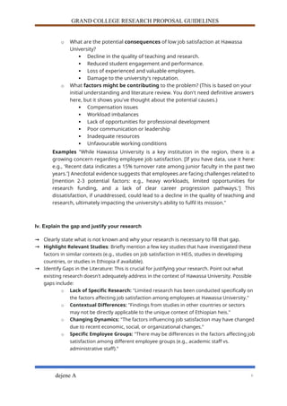 GRAND COLLEGE RESEARCH PROPOSAL GUIDELINES
o What are the potential consequences of low job satisfaction at Hawassa
University?
 Decline in the quality of teaching and research.
 Reduced student engagement and performance.
 Loss of experienced and valuable employees.
 Damage to the university's reputation.
o What factors might be contributing to the problem? (This is based on your
initial understanding and literature review. You don't need definitive answers
here, but it shows you've thought about the potential causes.)
 Compensation issues
 Workload imbalances
 Lack of opportunities for professional development
 Poor communication or leadership
 Inadequate resources
 Unfavourable working conditions
Examples "While Hawassa University is a key institution in the region, there is a
growing concern regarding employee job satisfaction. [If you have data, use it here:
e.g., 'Recent data indicates a 15% turnover rate among junior faculty in the past two
years.'] Anecdotal evidence suggests that employees are facing challenges related to
[mention 2-3 potential factors: e.g., heavy workloads, limited opportunities for
research funding, and a lack of clear career progression pathways.'] This
dissatisfaction, if unaddressed, could lead to a decline in the quality of teaching and
research, ultimately impacting the university's ability to fulfil its mission."
Iv. Explain the gap and justify your research
→ Clearly state what is not known and why your research is necessary to fill that gap.
→ Highlight Relevant Studies: Briefly mention a few key studies that have investigated these
factors in similar contexts (e.g., studies on job satisfaction in HEiS, studies in developing
countries, or studies in Ethiopia if available).
→ Identify Gaps in the Literature: This is crucial for justifying your research. Point out what
existing research doesn't adequately address in the context of Hawassa University. Possible
gaps include:
o Lack of Specific Research: "Limited research has been conducted specifically on
the factors affecting job satisfaction among employees at Hawassa University."
o Contextual Differences: "Findings from studies in other countries or sectors
may not be directly applicable to the unique context of Ethiopian heis."
o Changing Dynamics: "The factors influencing job satisfaction may have changed
due to recent economic, social, or organizational changes."
o Specific Employee Groups: "There may be differences in the factors affecting job
satisfaction among different employee groups (e.g., academic staff vs.
administrative staff)."
dejene A 6
 