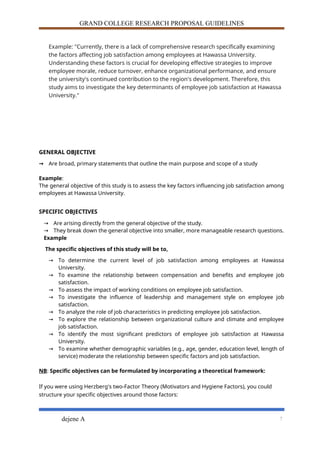 GRAND COLLEGE RESEARCH PROPOSAL GUIDELINES
Example: "Currently, there is a lack of comprehensive research specifically examining
the factors affecting job satisfaction among employees at Hawassa University.
Understanding these factors is crucial for developing effective strategies to improve
employee morale, reduce turnover, enhance organizational performance, and ensure
the university's continued contribution to the region's development. Therefore, this
study aims to investigate the key determinants of employee job satisfaction at Hawassa
University."
GENERAL OBJECTIVE
→ Are broad, primary statements that outline the main purpose and scope of a study
Example:
The general objective of this study is to assess the key factors influencing job satisfaction among
employees at Hawassa University.
SPECIFIC OBJECTIVES
→ Are arising directly from the general objective of the study.
→ They break down the general objective into smaller, more manageable research questions.
Example
The specific objectives of this study will be to,
→ To determine the current level of job satisfaction among employees at Hawassa
University.
→ To examine the relationship between compensation and benefits and employee job
satisfaction.
→ To assess the impact of working conditions on employee job satisfaction.
→ To investigate the influence of leadership and management style on employee job
satisfaction.
→ To analyze the role of job characteristics in predicting employee job satisfaction.
→ To explore the relationship between organizational culture and climate and employee
job satisfaction.
→ To identify the most significant predictors of employee job satisfaction at Hawassa
University.
→ To examine whether demographic variables (e.g., age, gender, education level, length of
service) moderate the relationship between specific factors and job satisfaction.
NB: Specific objectives can be formulated by incorporating a theoretical framework:
If you were using Herzberg's two-Factor Theory (Motivators and Hygiene Factors), you could
structure your specific objectives around those factors:
dejene A 7
 