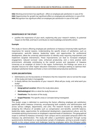 GRAND COLLEGE RESEARCH PROPOSAL GUIDELINES
HA2: Working environment has significant effect on employee job satisfaction in case of HU
HA3: Opportunities for growth has significant effect on employee job satisfaction in case of HU
HA4: Recognition has significant effect on employee job satisfaction in case of HU staff
SIGNIFICANCE OF THE STUDY
→ Justifies the importance of your work, explaining why your research matters, its potential
impact on the field, and how it contributes to new knowledge and benefits others
Example
This study on factors affecting employee job satisfaction at Hawassa University holds significant
importance for several reasons. Understanding the specific drivers of satisfaction, such as
compensation, work-life balance, leadership styles, and opportunities for professional
development, allow the university administration to identify areas requiring improvement and
implement targeted interventions. These improvements can lead to increased employee
engagement, reduced turnover rates, enhanced productivity, and a more positive work
environment, ultimately contributing to the overall success and reputation of Hawassa
University as an employer of choice in the region. Furthermore, the findings can serve as a
valuable resource for other higher education institutions in Ethiopia seeking to optimize their
employee satisfaction levels and foster a more committed and productive workforce.
SCOPE (DELIMITATION)
→ Delimitations are the boundaries or limitations that the researcher sets to narrow the scope
of the study and make it manageable.
→ It clearly defines the boundaries of your research. What will you study, and what won't you
study?
→ It involves
 Geographical Location: Where the study takes place.
 Methodological: Who or what the study focuses on
 Timeframe: The duration of the study.
 Scope/Theories: The specific areas or concepts being investigated.
Example
This study's scope is delimited to examining the factors affecting employee job satisfaction
specifically within Hawassa University, encompassing both academic and administrative staff
across various colleges, departments, and units. The research focuses on identifying and
analyzing the influence of variables such as compensation and benefits, work-life balance,
leadership styles, opportunities for professional development, organizational culture, and the
immediate working environment on employee's reported levels of satisfaction. The geographical
scope is confined to Hawassa University's main campus and its associated campuses within the
Hawassa city administration. The study will utilize a quantitative approach through survey
questionnaires distributed to a representative sample of employees, aiming to provide insights
specific to the unique context and challenges faced by employees within this Ethiopian public
dejene A 9
 