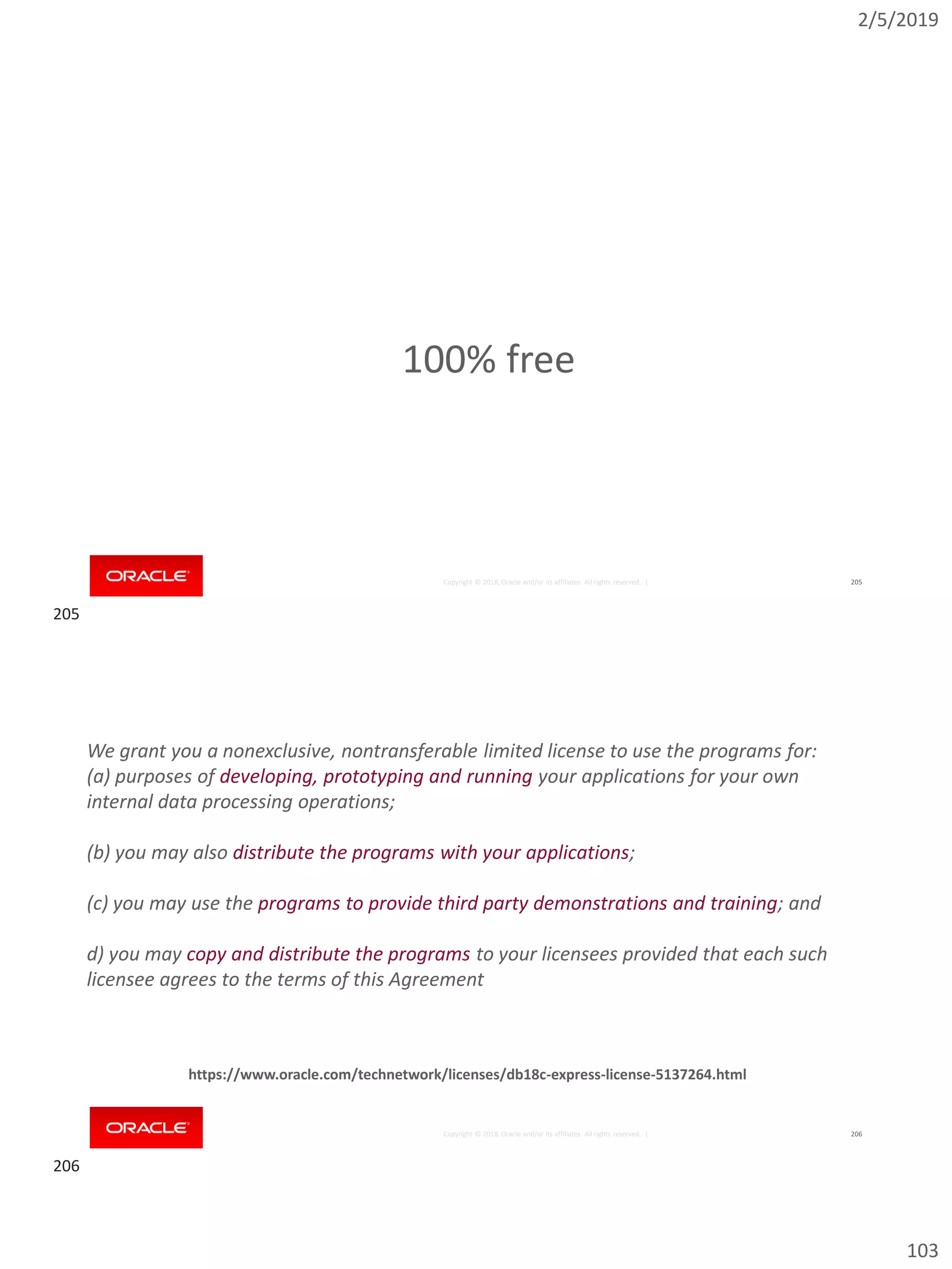 2/5/2019
103
Copyright © 2018, Oracle and/or its affiliates. All rights reserved. | 205
100% free
Copyright © 2018, Oracle and/or its affiliates. All rights reserved. | 206
We grant you a nonexclusive, nontransferable limited license to use the programs for:
(a) purposes of developing, prototyping and running your applications for your own
internal data processing operations;
(b) you may also distribute the programs with your applications;
(c) you may use the programs to provide third party demonstrations and training; and
d) you may copy and distribute the programs to your licensees provided that each such
licensee agrees to the terms of this Agreement
https://www.oracle.com/technetwork/licenses/db18c-express-license-5137264.html
205
206
 