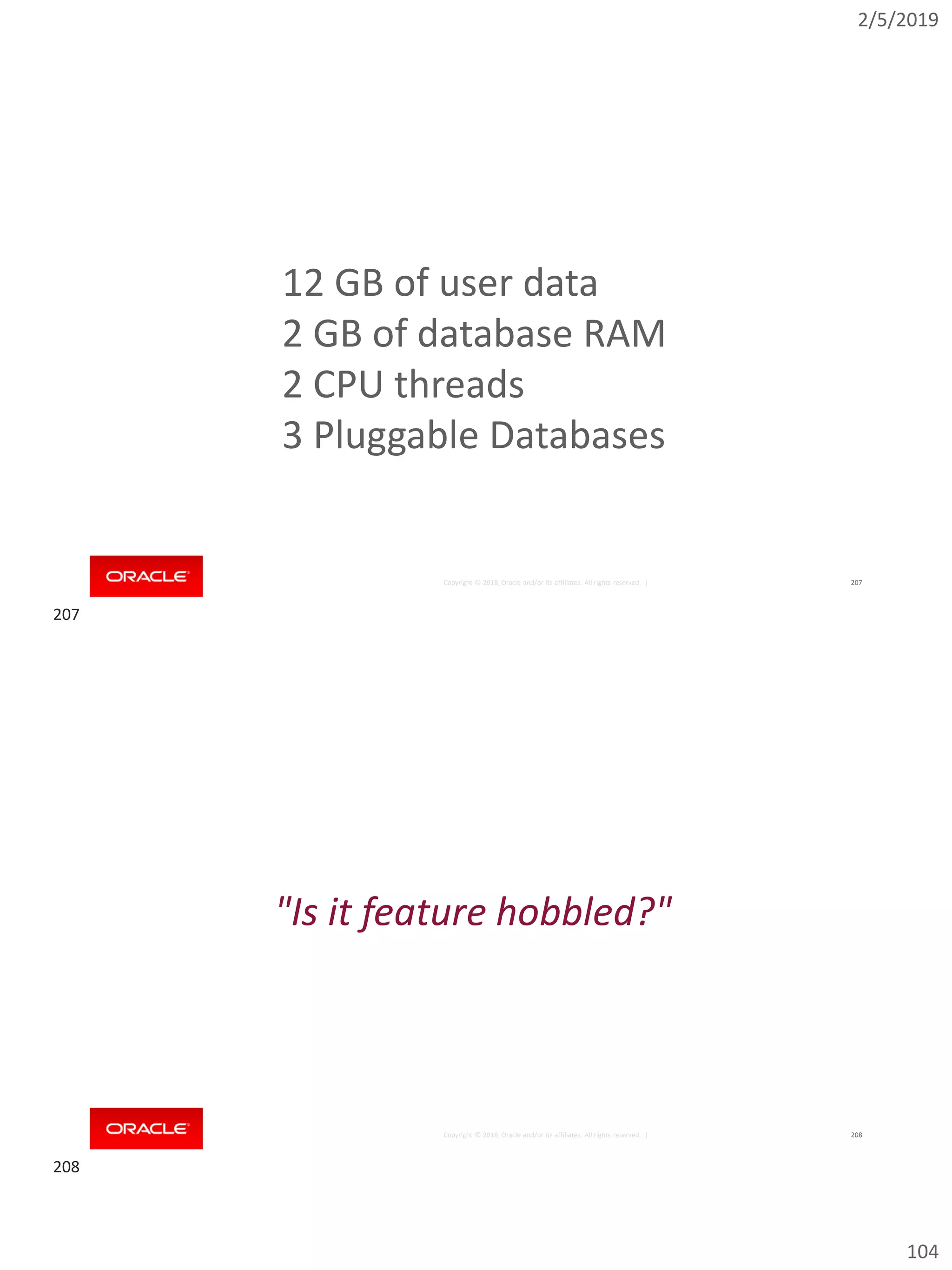 2/5/2019
104
Copyright © 2018, Oracle and/or its affiliates. All rights reserved. | 207
12 GB of user data
2 GB of database RAM
2 CPU threads
3 Pluggable Databases
Copyright © 2018, Oracle and/or its affiliates. All rights reserved. | 208
"Is it feature hobbled?"
207
208
 