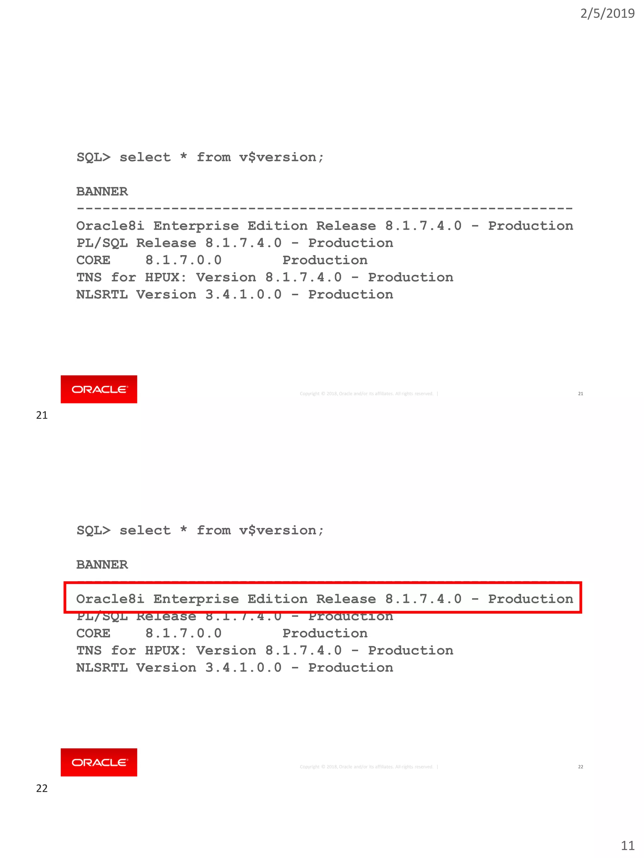 2/5/2019
11
Copyright © 2018, Oracle and/or its affiliates. All rights reserved. | 21
SQL> select * from v$version;
BANNER
----------------------------------------------------------
Oracle8i Enterprise Edition Release 8.1.7.4.0 - Production
PL/SQL Release 8.1.7.4.0 - Production
CORE 8.1.7.0.0 Production
TNS for HPUX: Version 8.1.7.4.0 - Production
NLSRTL Version 3.4.1.0.0 - Production
Copyright © 2018, Oracle and/or its affiliates. All rights reserved. | 22
SQL> select * from v$version;
BANNER
----------------------------------------------------------
Oracle8i Enterprise Edition Release 8.1.7.4.0 - Production
PL/SQL Release 8.1.7.4.0 - Production
CORE 8.1.7.0.0 Production
TNS for HPUX: Version 8.1.7.4.0 - Production
NLSRTL Version 3.4.1.0.0 - Production
21
22
 