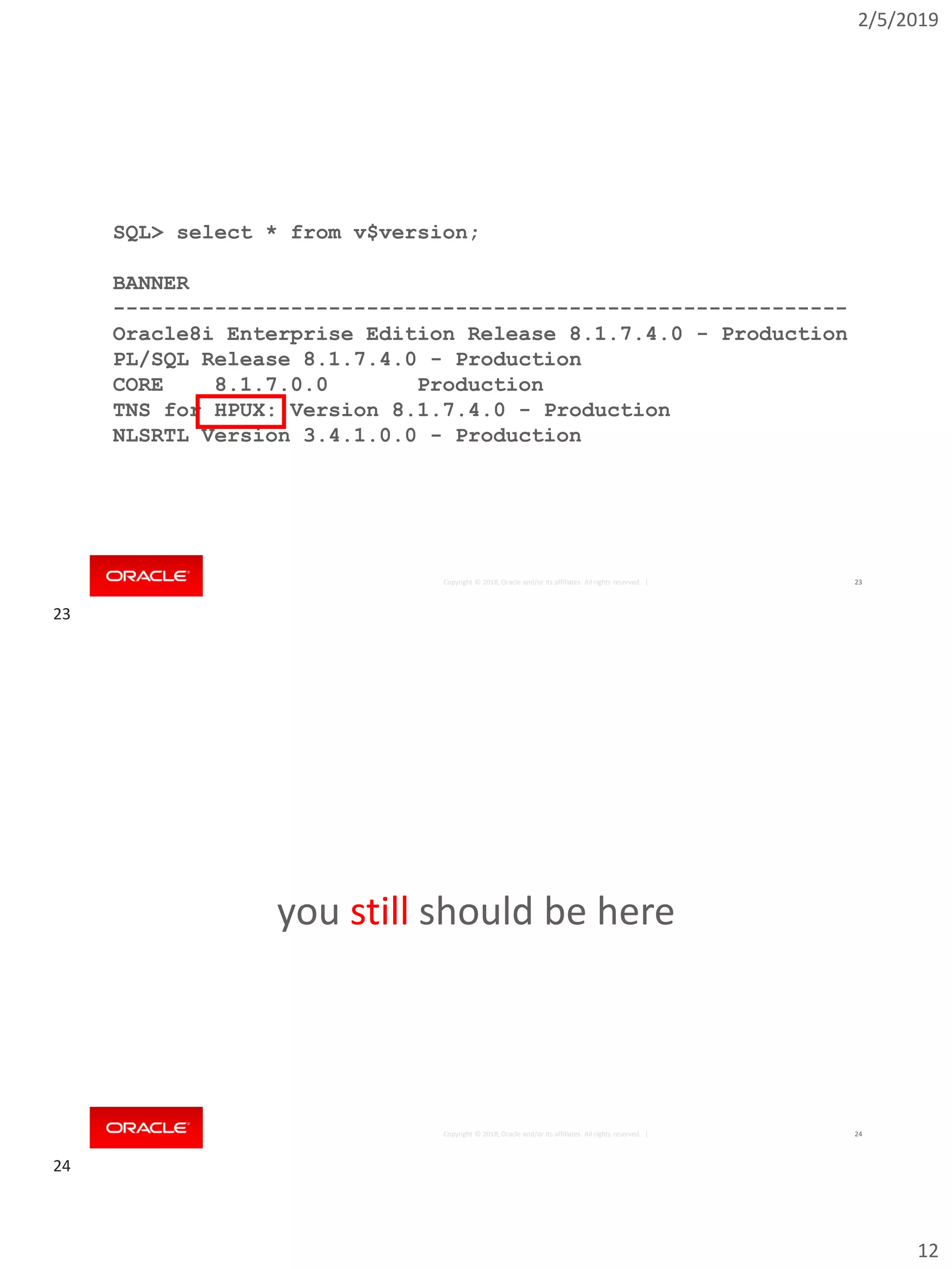 2/5/2019
12
Copyright © 2018, Oracle and/or its affiliates. All rights reserved. | 23
SQL> select * from v$version;
BANNER
----------------------------------------------------------
Oracle8i Enterprise Edition Release 8.1.7.4.0 - Production
PL/SQL Release 8.1.7.4.0 - Production
CORE 8.1.7.0.0 Production
TNS for HPUX: Version 8.1.7.4.0 - Production
NLSRTL Version 3.4.1.0.0 - Production
Copyright © 2018, Oracle and/or its affiliates. All rights reserved. |
you still should be here
24
23
24
 