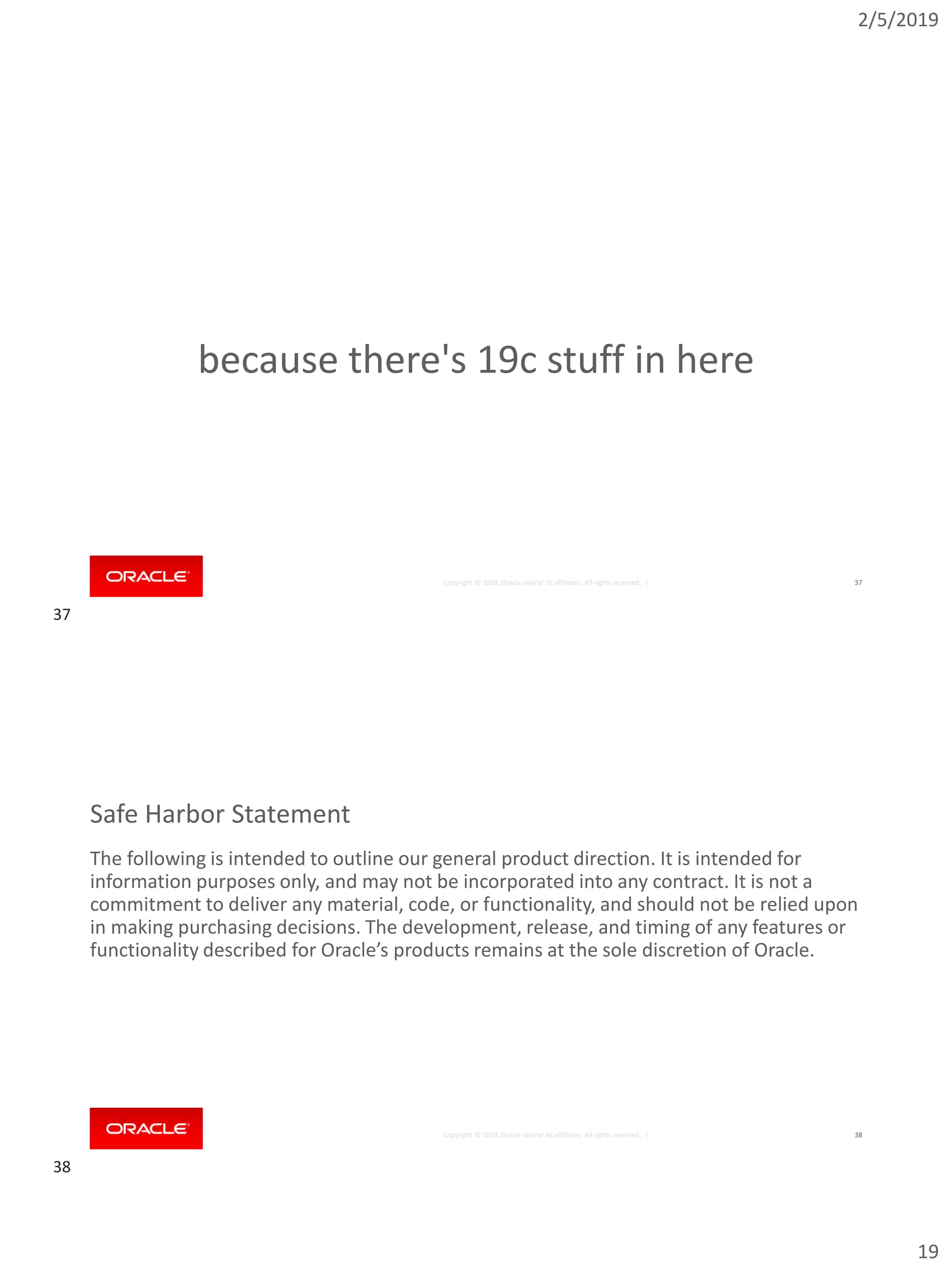 2/5/2019
19
Copyright © 2018, Oracle and/or its affiliates. All rights reserved. | 37
because there's 19c stuff in here
Copyright © 2018, Oracle and/or its affiliates. All rights reserved. |
Safe Harbor Statement
The following is intended to outline our general product direction. It is intended for
information purposes only, and may not be incorporated into any contract. It is not a
commitment to deliver any material, code, or functionality, and should not be relied upon
in making purchasing decisions. The development, release, and timing of any features or
functionality described for Oracle’s products remains at the sole discretion of Oracle.
38
37
38
 
