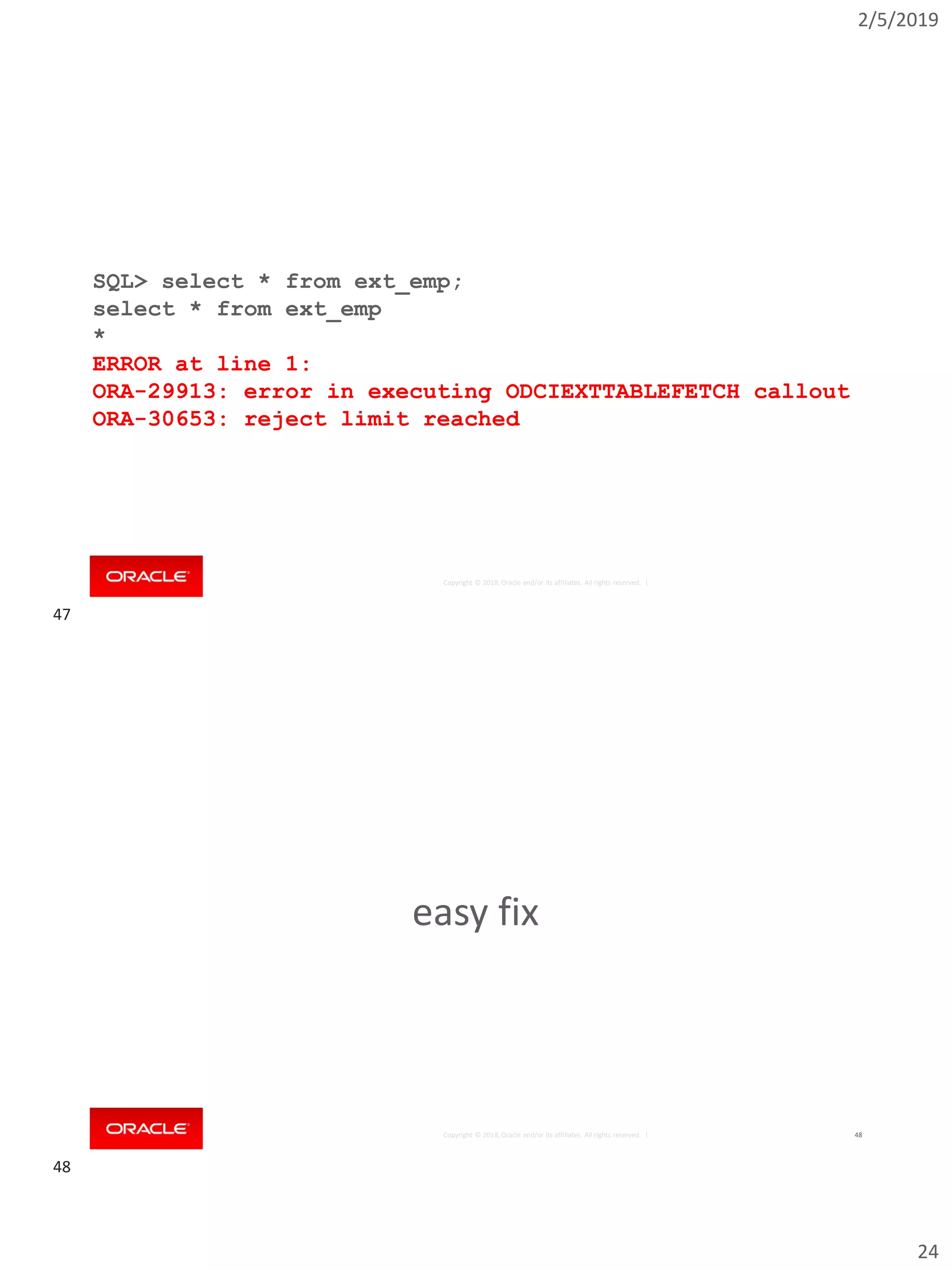 2/5/2019
24
Copyright © 2018, Oracle and/or its affiliates. All rights reserved. |
SQL> select * from ext_emp;
select * from ext_emp
*
ERROR at line 1:
ORA-29913: error in executing ODCIEXTTABLEFETCH callout
ORA-30653: reject limit reached
Copyright © 2018, Oracle and/or its affiliates. All rights reserved. | 48
easy fix
47
48
 