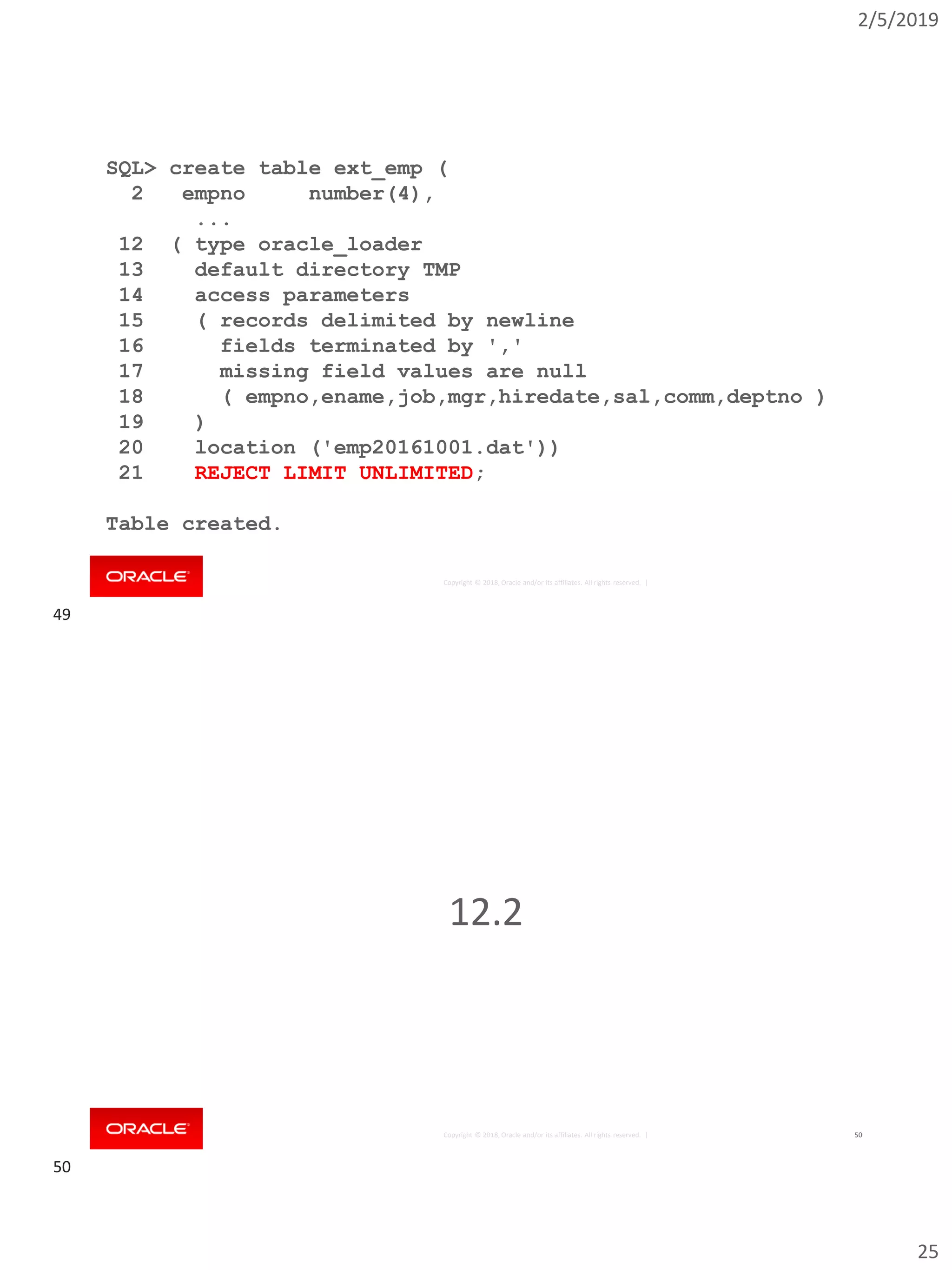2/5/2019
25
Copyright © 2018, Oracle and/or its affiliates. All rights reserved. |
SQL> create table ext_emp (
2 empno number(4),
...
12 ( type oracle_loader
13 default directory TMP
14 access parameters
15 ( records delimited by newline
16 fields terminated by ','
17 missing field values are null
18 ( empno,ename,job,mgr,hiredate,sal,comm,deptno )
19 )
20 location ('emp20161001.dat'))
21 REJECT LIMIT UNLIMITED;
Table created.
Copyright © 2018, Oracle and/or its affiliates. All rights reserved. | 50
12.2
49
50
 