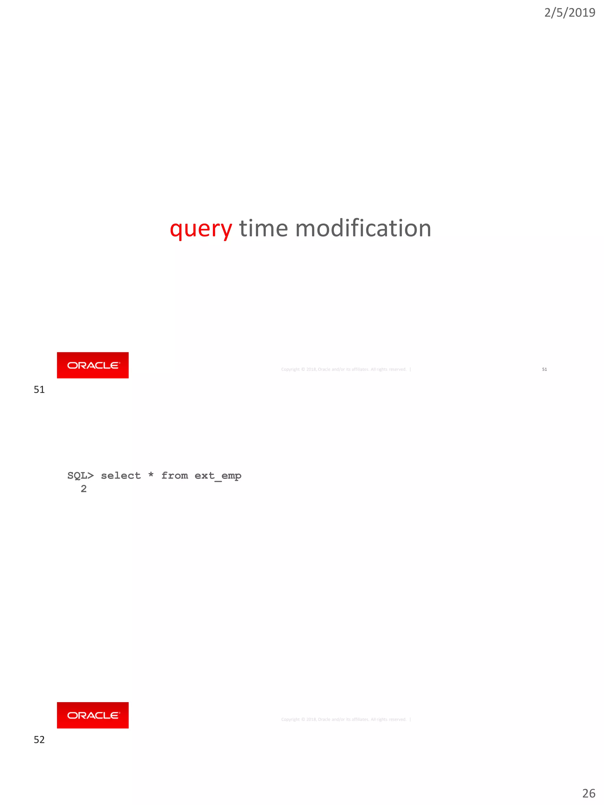 2/5/2019
26
Copyright © 2018, Oracle and/or its affiliates. All rights reserved. | 51
query time modification
Copyright © 2018, Oracle and/or its affiliates. All rights reserved. |
SQL> select * from ext_emp
2 external modify ( reject limit unlimited );
EMPNO ENAME JOB MGR HIREDATE SAL
---------- ---------- --------- ---------- --------- ---------- ---
7499 ALLEN SALESMAN 7698 20-FEB-81 1600
7521 WARD SALESMAN 7698 22-FEB-81 1250
7566 JONES MANAGER 7839 02-APR-81 2975
...
7902 FORD ANALYST 7566 03-DEC-81 3000
7934 MILLER CLERK 7782 23-JAN-82 1300
13 rows selected.
51
52
 