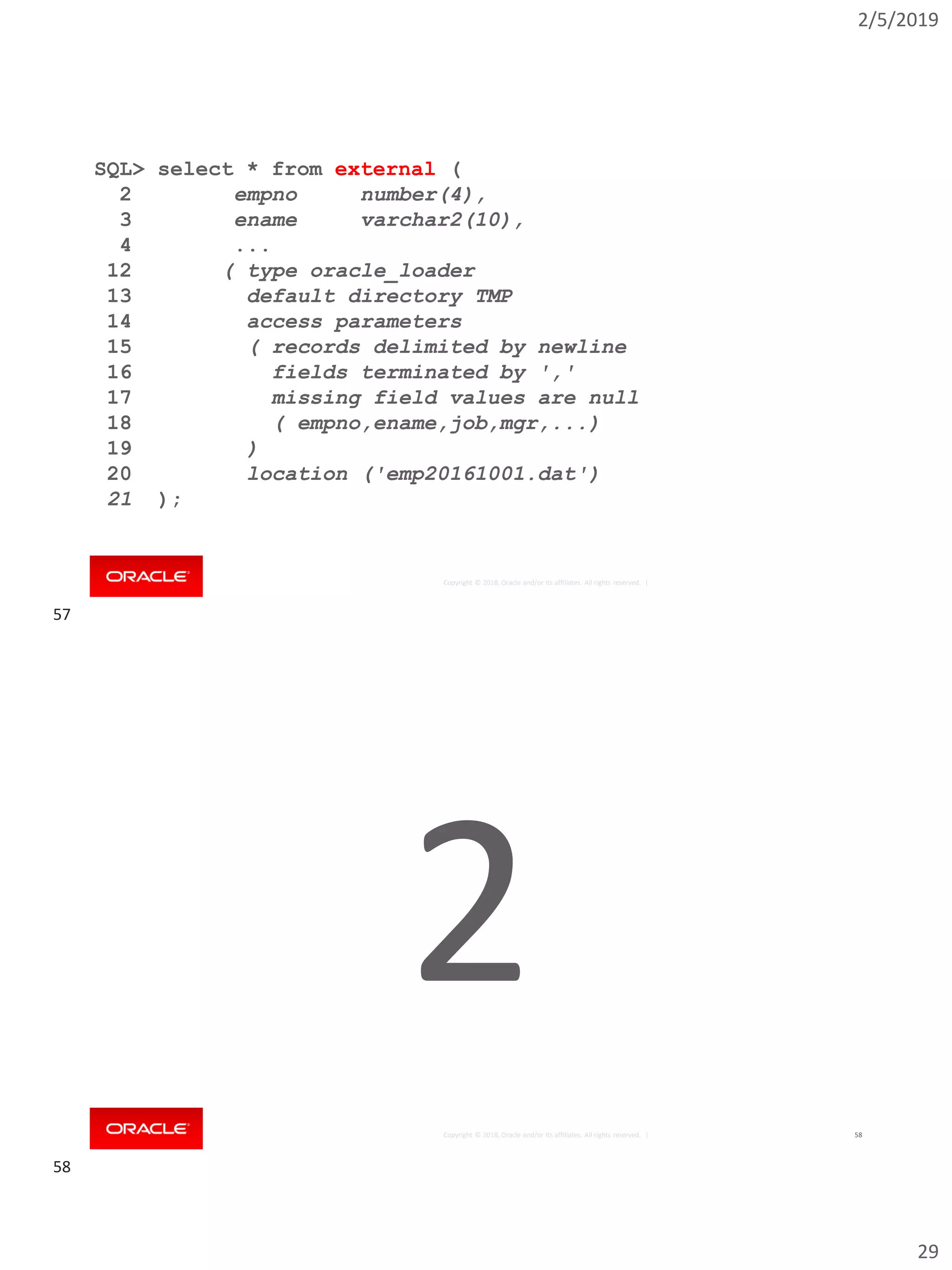 2/5/2019
29
Copyright © 2018, Oracle and/or its affiliates. All rights reserved. |
SQL> select * from external (
2 empno number(4),
3 ename varchar2(10),
4 ...
12 ( type oracle_loader
13 default directory TMP
14 access parameters
15 ( records delimited by newline
16 fields terminated by ','
17 missing field values are null
18 ( empno,ename,job,mgr,...)
19 )
20 location ('emp20161001.dat')
21 );
Copyright © 2018, Oracle and/or its affiliates. All rights reserved. | 58
2
57
58
 