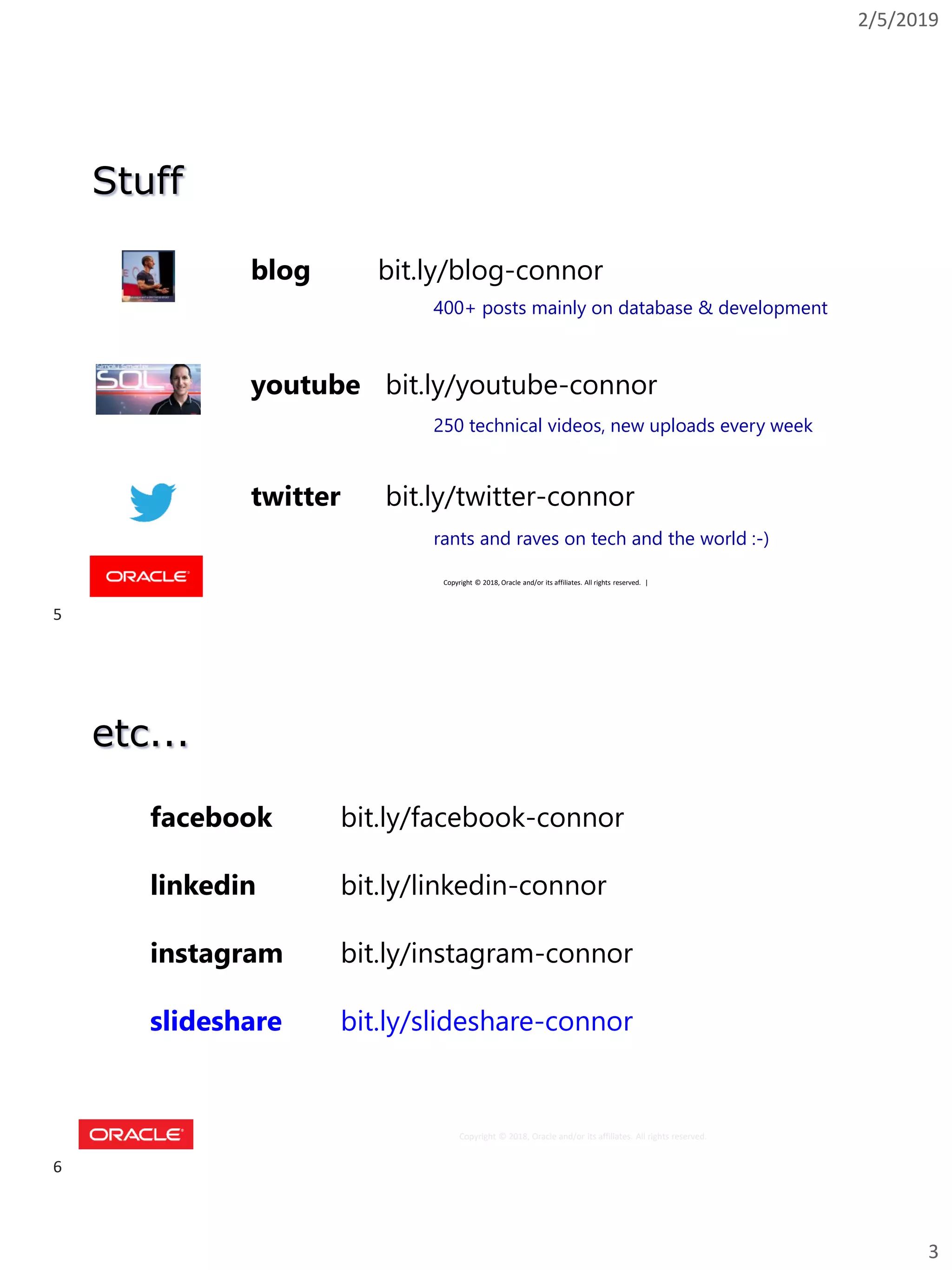 2/5/2019
3
Copyright © 2018, Oracle and/or its affiliates. All rights reserved. |
Stuff
youtube bit.ly/youtube-connor
blog bit.ly/blog-connor
twitter bit.ly/twitter-connor
400+ posts mainly on database & development
250 technical videos, new uploads every week
rants and raves on tech and the world :-)
Copyright © 2018, Oracle and/or its affiliates. All rights reserved.
etc...
facebook bit.ly/facebook-connor
linkedin bit.ly/linkedin-connor
instagram bit.ly/instagram-connor
slideshare bit.ly/slideshare-connor
5
6
 