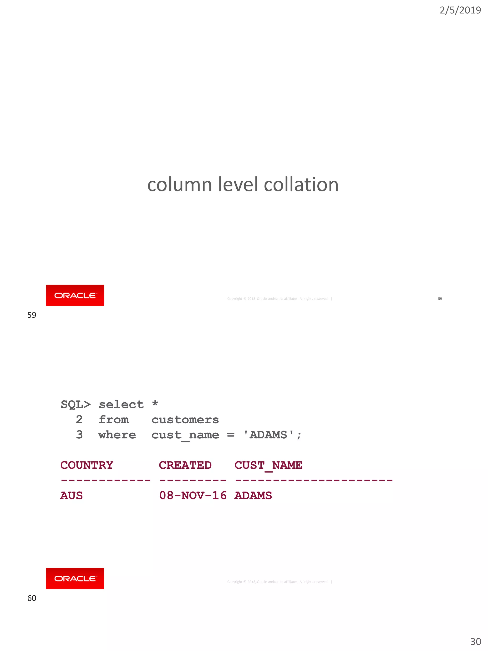2/5/2019
30
Copyright © 2018, Oracle and/or its affiliates. All rights reserved. | 59
column level collation
Copyright © 2018, Oracle and/or its affiliates. All rights reserved. |
SQL> select *
2 from customers
3 where cust_name = 'ADAMS';
COUNTRY CREATED CUST_NAME
------------ --------- ---------------------
AUS 08-NOV-16 ADAMS
59
60
 