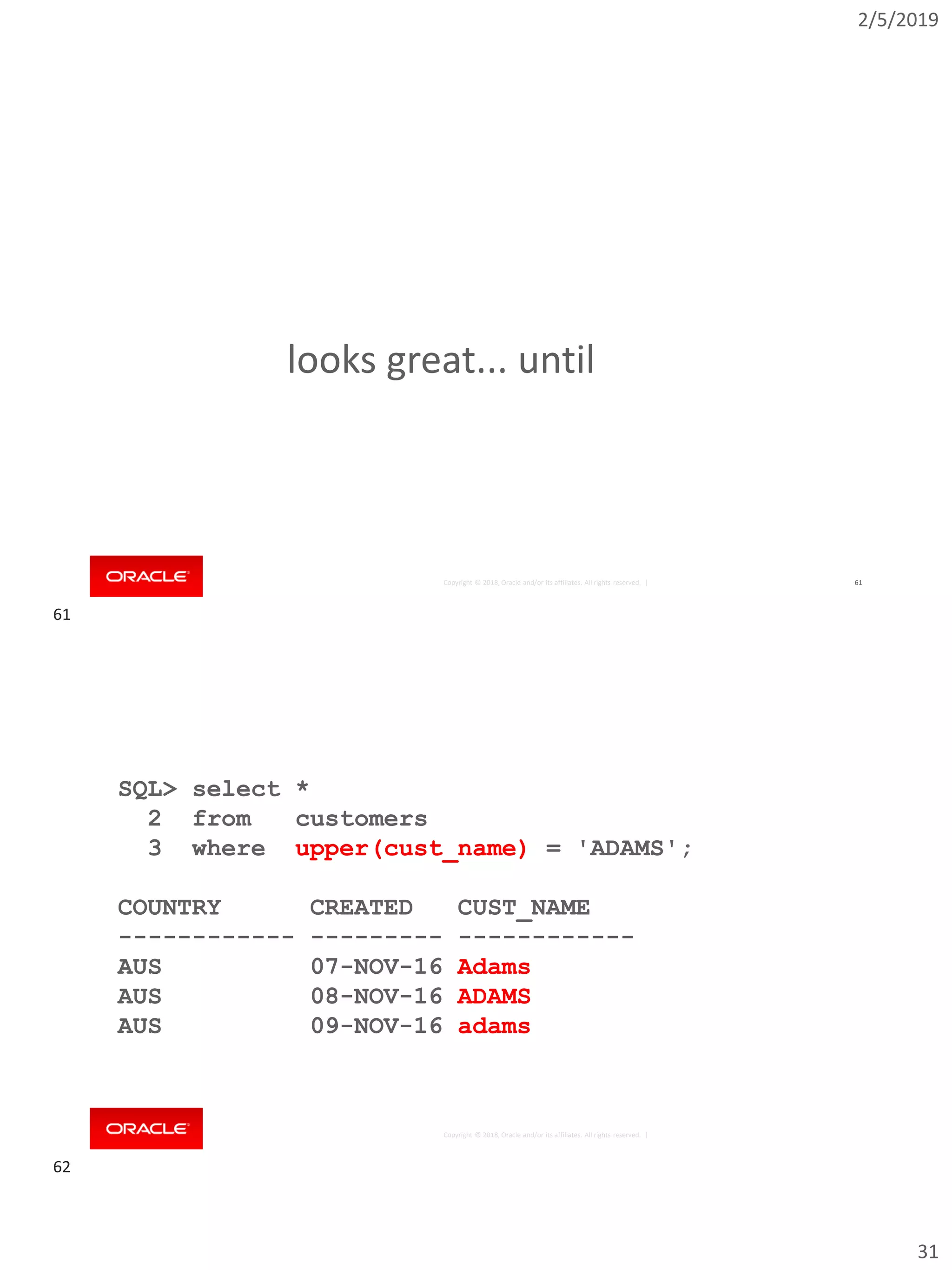2/5/2019
31
Copyright © 2018, Oracle and/or its affiliates. All rights reserved. | 61
looks great... until
Copyright © 2018, Oracle and/or its affiliates. All rights reserved. |
SQL> select *
2 from customers
3 where upper(cust_name) = 'ADAMS';
COUNTRY CREATED CUST_NAME
------------ --------- ------------
AUS 07-NOV-16 Adams
AUS 08-NOV-16 ADAMS
AUS 09-NOV-16 adams
61
62
 