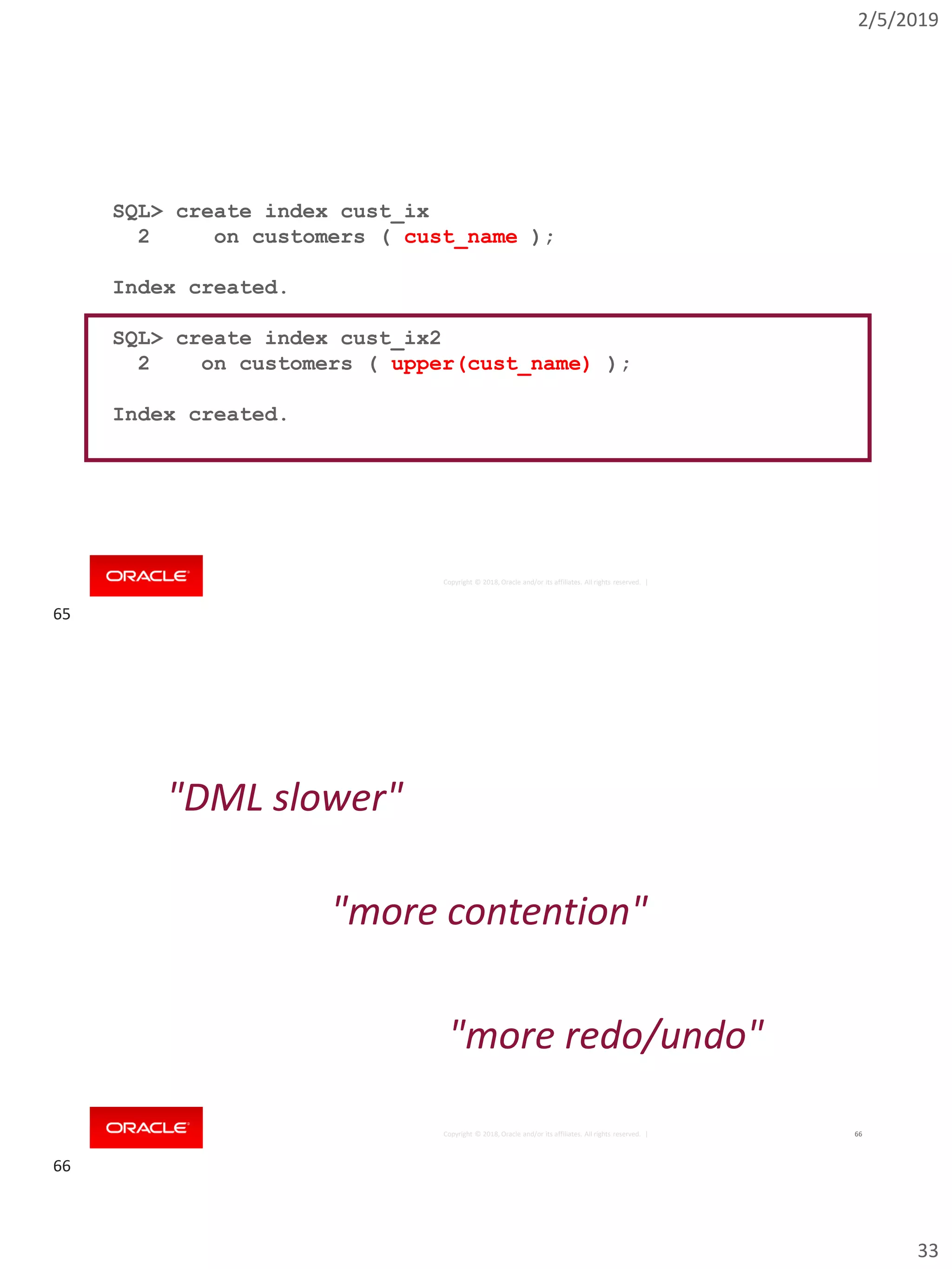 2/5/2019
33
Copyright © 2018, Oracle and/or its affiliates. All rights reserved. |
SQL> create index cust_ix
2 on customers ( cust_name );
Index created.
SQL> create index cust_ix2
2 on customers ( upper(cust_name) );
Index created.
Copyright © 2018, Oracle and/or its affiliates. All rights reserved. | 66
"DML slower"
"more contention"
"more redo/undo"
65
66
 