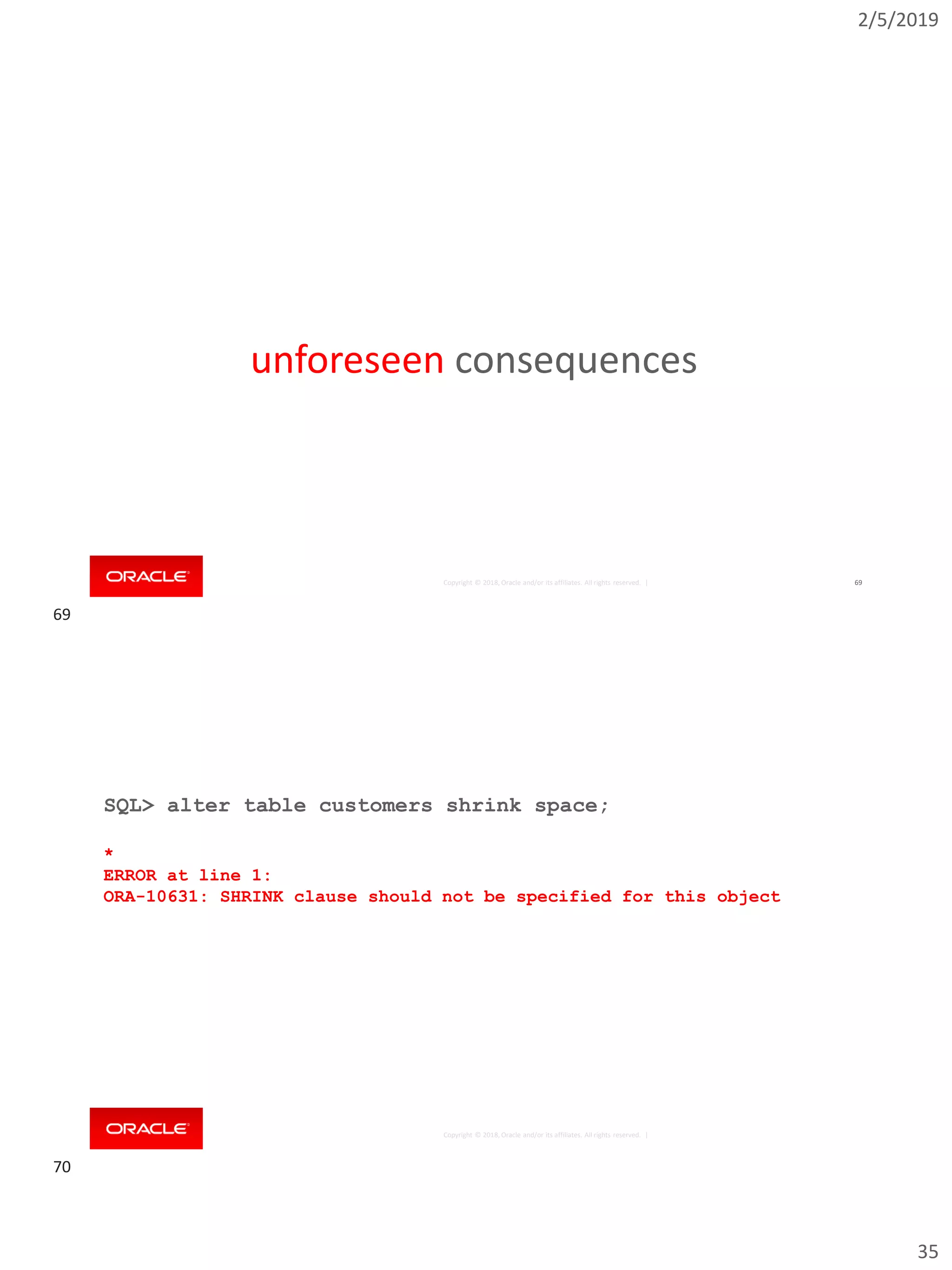 2/5/2019
35
Copyright © 2018, Oracle and/or its affiliates. All rights reserved. | 69
unforeseen consequences
Copyright © 2018, Oracle and/or its affiliates. All rights reserved. |
SQL> alter table customers shrink space;
*
ERROR at line 1:
ORA-10631: SHRINK clause should not be specified for this object
69
70
 