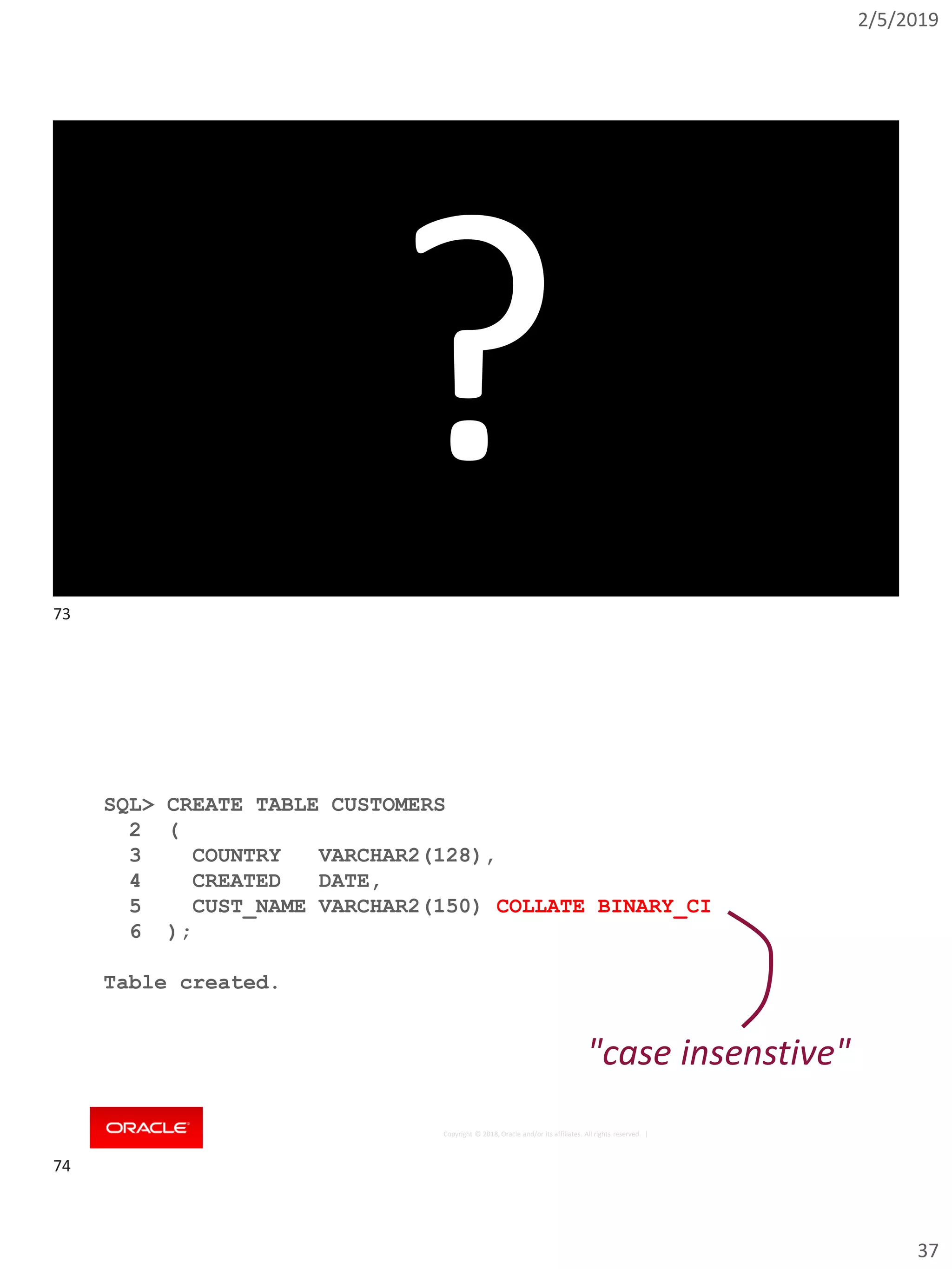 2/5/2019
37
Copyright © 2018, Oracle and/or its affiliates. All rights reserved. | 73
?
Copyright © 2018, Oracle and/or its affiliates. All rights reserved. |
SQL> CREATE TABLE CUSTOMERS
2 (
3 COUNTRY VARCHAR2(128),
4 CREATED DATE,
5 CUST_NAME VARCHAR2(150) COLLATE BINARY_CI
6 );
Table created.
"case insenstive"
73
74
 