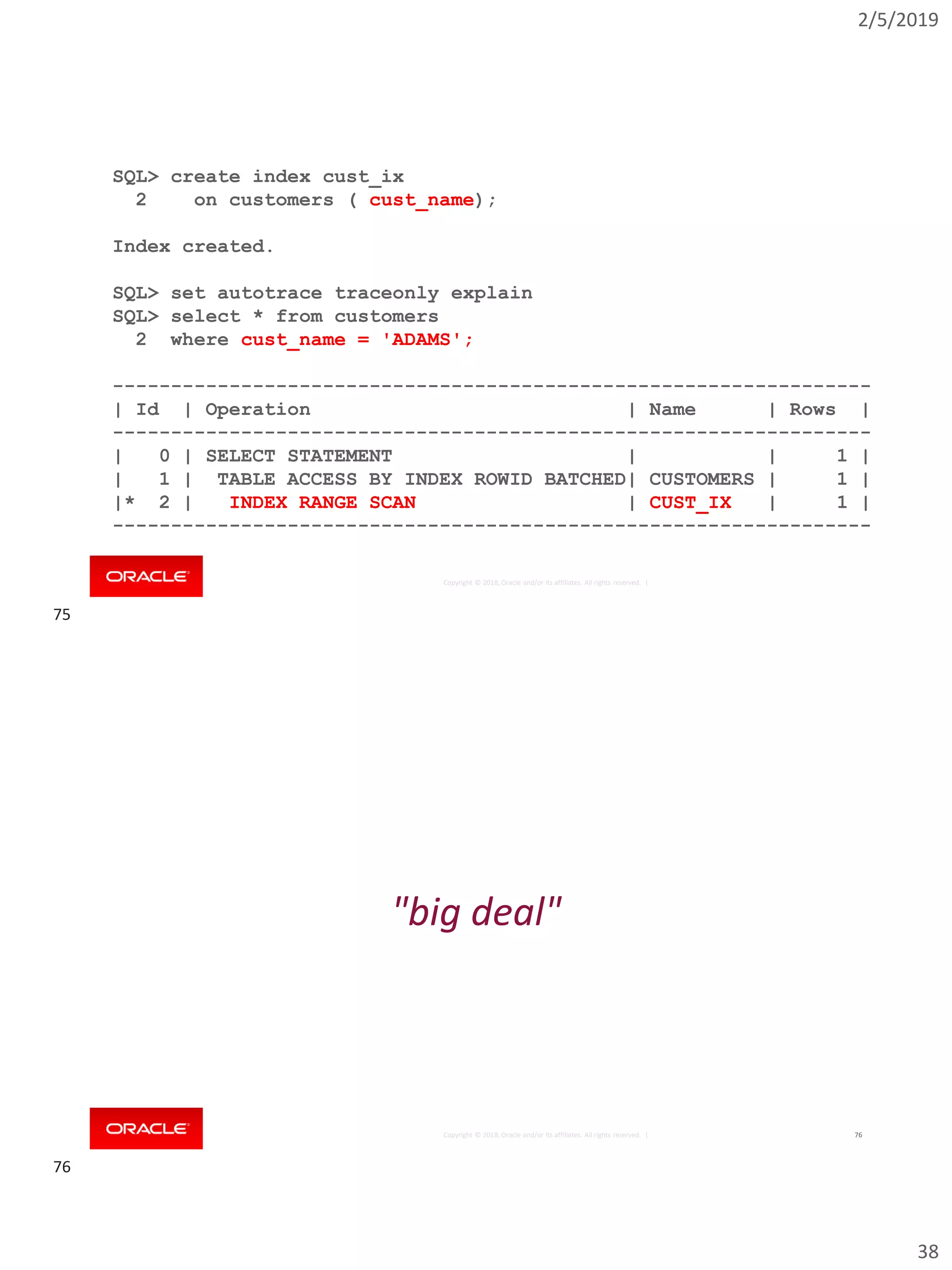2/5/2019
38
Copyright © 2018, Oracle and/or its affiliates. All rights reserved. |
SQL> create index cust_ix
2 on customers ( cust_name);
Index created.
SQL> set autotrace traceonly explain
SQL> select * from customers
2 where cust_name = 'ADAMS';
-----------------------------------------------------------------
| Id | Operation | Name | Rows |
-----------------------------------------------------------------
| 0 | SELECT STATEMENT | | 1 |
| 1 | TABLE ACCESS BY INDEX ROWID BATCHED| CUSTOMERS | 1 |
|* 2 | INDEX RANGE SCAN | CUST_IX | 1 |
-----------------------------------------------------------------
Copyright © 2018, Oracle and/or its affiliates. All rights reserved. | 76
"big deal"
75
76
 