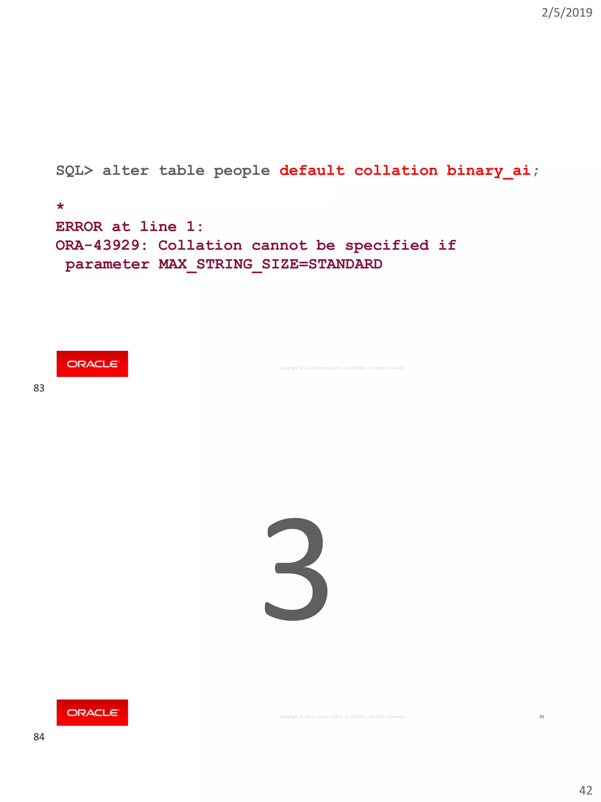 2/5/2019
42
Copyright © 2018, Oracle and/or its affiliates. All rights reserved. |
SQL> alter table people default collation binary_ai;
*
ERROR at line 1:
ORA-43929: Collation cannot be specified if
parameter MAX_STRING_SIZE=STANDARD
Copyright © 2018, Oracle and/or its affiliates. All rights reserved. | 84
3
83
84
 