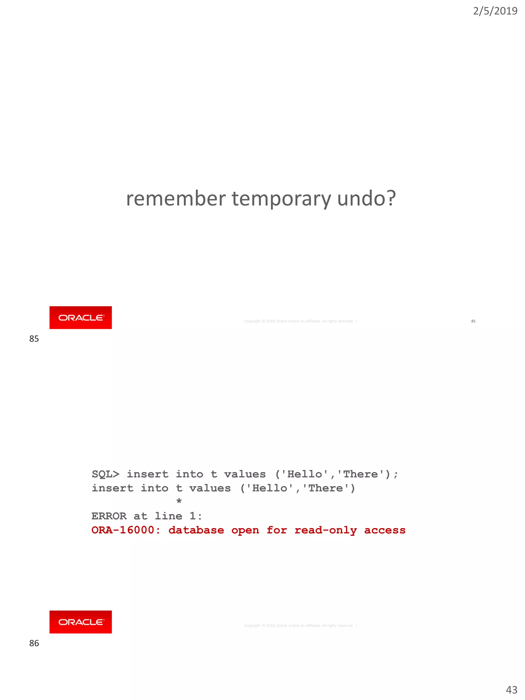 2/5/2019
43
Copyright © 2018, Oracle and/or its affiliates. All rights reserved. | 85
remember temporary undo?
Copyright © 2018, Oracle and/or its affiliates. All rights reserved. |
SQL> insert into t values ('Hello','There');
insert into t values ('Hello','There')
*
ERROR at line 1:
ORA-16000: database open for read-only access
85
86
 