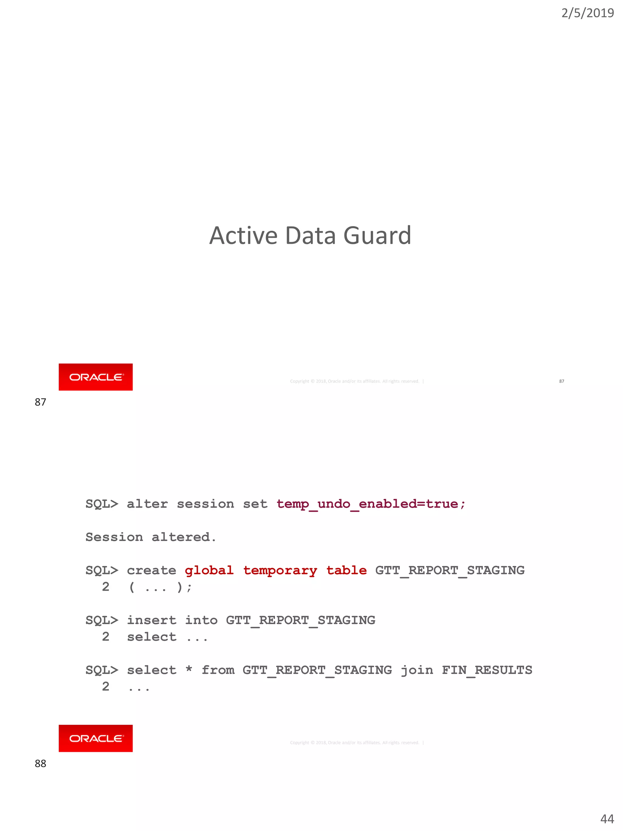 2/5/2019
44
Copyright © 2018, Oracle and/or its affiliates. All rights reserved. | 87
Active Data Guard
Copyright © 2018, Oracle and/or its affiliates. All rights reserved. |
SQL> alter session set temp_undo_enabled=true;
Session altered.
SQL> create global temporary table GTT_REPORT_STAGING
2 ( ... );
SQL> insert into GTT_REPORT_STAGING
2 select ...
SQL> select * from GTT_REPORT_STAGING join FIN_RESULTS
2 ...
87
88
 