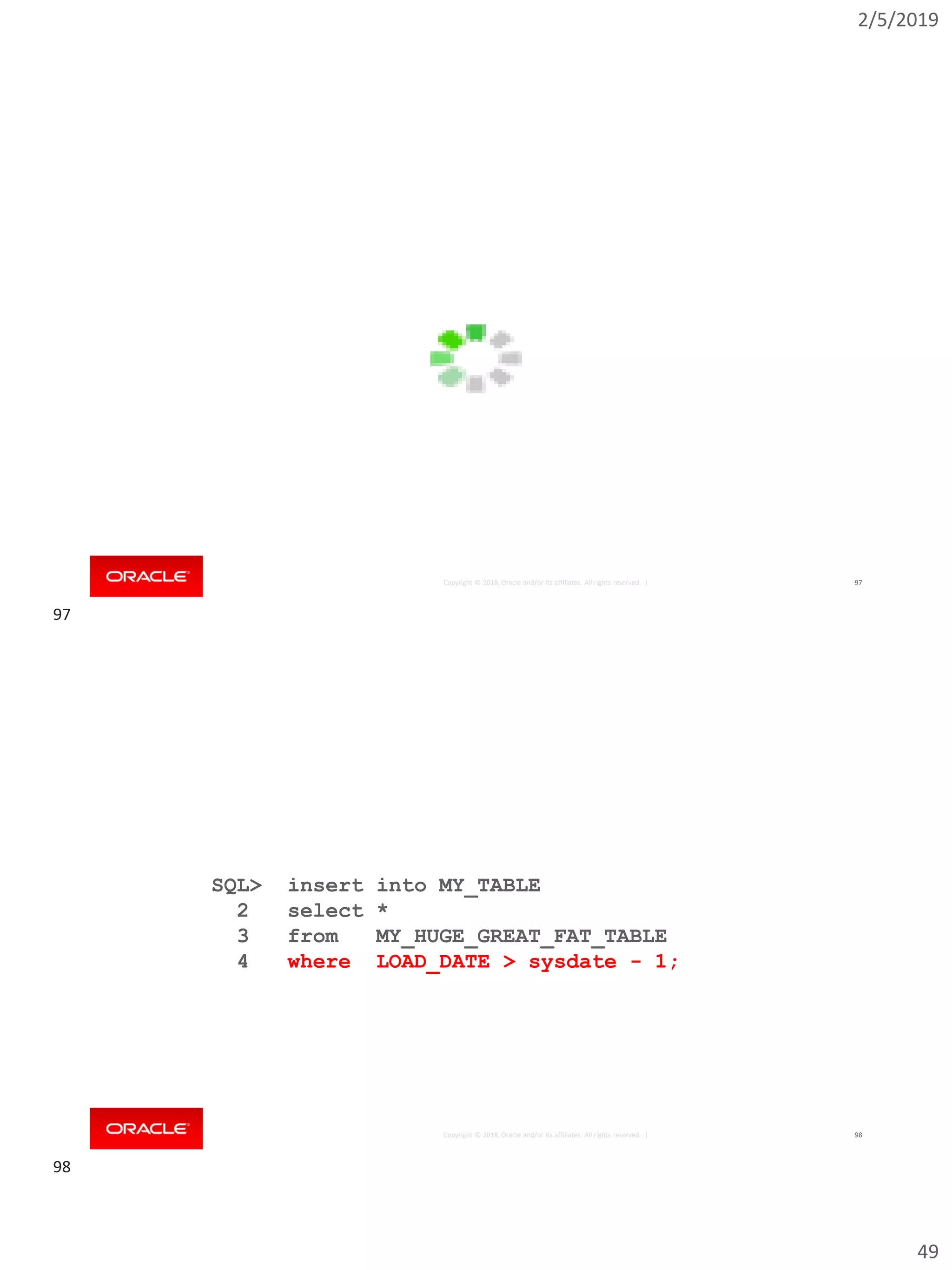 2/5/2019
49
Copyright © 2018, Oracle and/or its affiliates. All rights reserved. | 97
Copyright © 2018, Oracle and/or its affiliates. All rights reserved. |
SQL> insert into MY_TABLE
2 select *
3 from MY_HUGE_GREAT_FAT_TABLE
4 where LOAD_DATE > sysdate - 1;
98
97
98
 