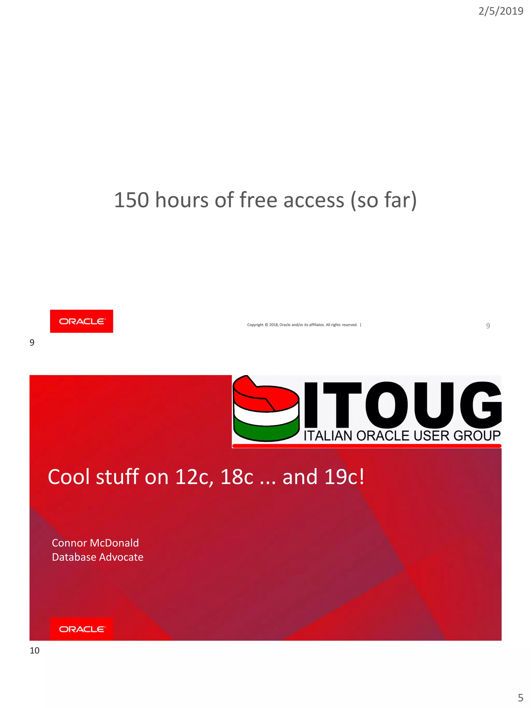 2/5/2019
5
Copyright © 2018, Oracle and/or its affiliates. All rights reserved. |Copyright © 2018, Oracle and/or its affiliates. All rights reserved. |
150 hours of free access (so far)
9
Cool stuff on 12c, 18c ... and 19c!
Connor McDonald
Database Advocate
9
10
 