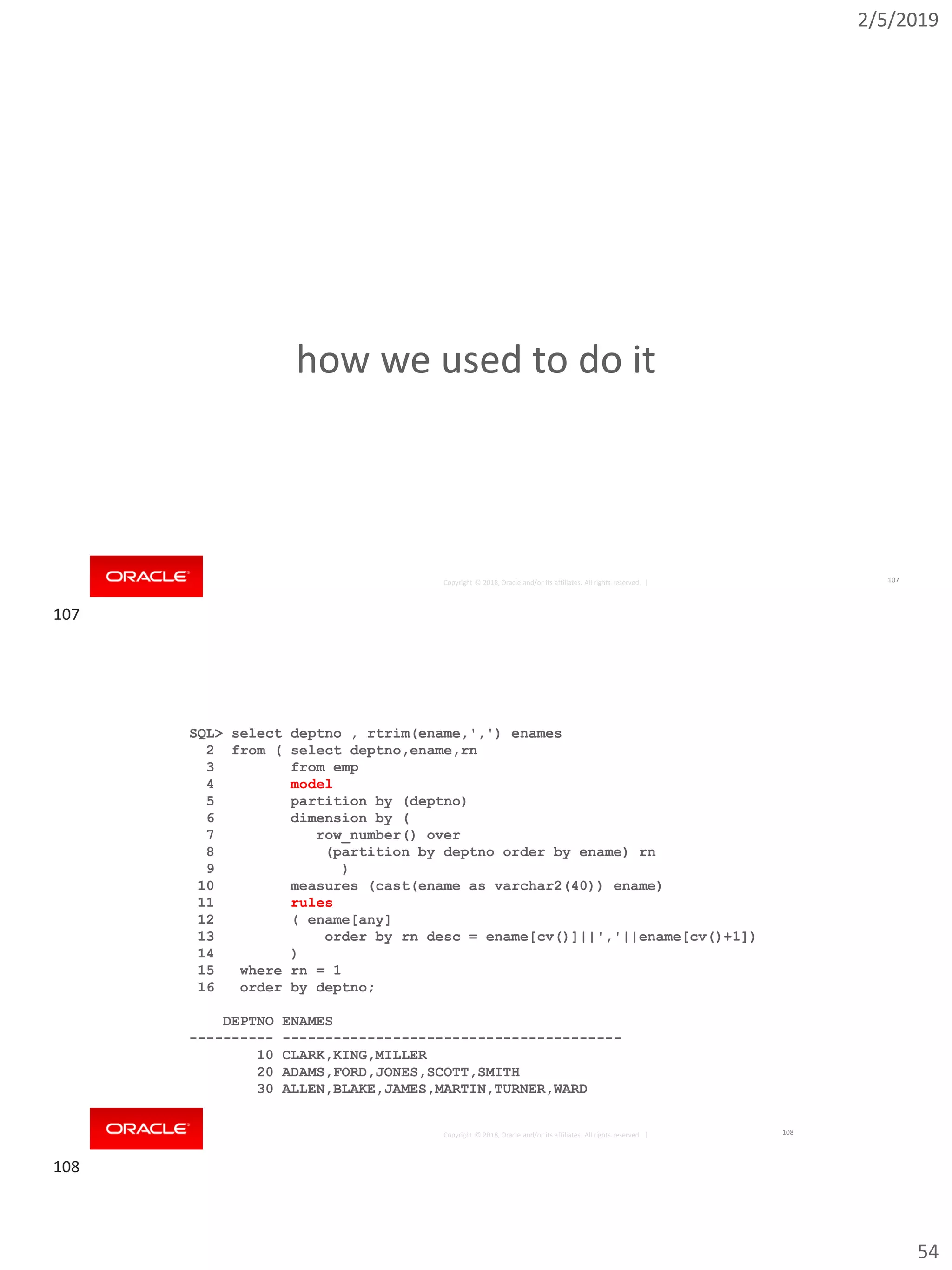 2/5/2019
54
Copyright © 2018, Oracle and/or its affiliates. All rights reserved. |
how we used to do it
107
Copyright © 2018, Oracle and/or its affiliates. All rights reserved. |
SQL> select deptno , rtrim(ename,',') enames
2 from ( select deptno,ename,rn
3 from emp
4 model
5 partition by (deptno)
6 dimension by (
7 row_number() over
8 (partition by deptno order by ename) rn
9 )
10 measures (cast(ename as varchar2(40)) ename)
11 rules
12 ( ename[any]
13 order by rn desc = ename[cv()]||','||ename[cv()+1])
14 )
15 where rn = 1
16 order by deptno;
DEPTNO ENAMES
---------- ----------------------------------------
10 CLARK,KING,MILLER
20 ADAMS,FORD,JONES,SCOTT,SMITH
30 ALLEN,BLAKE,JAMES,MARTIN,TURNER,WARD
108
107
108
 