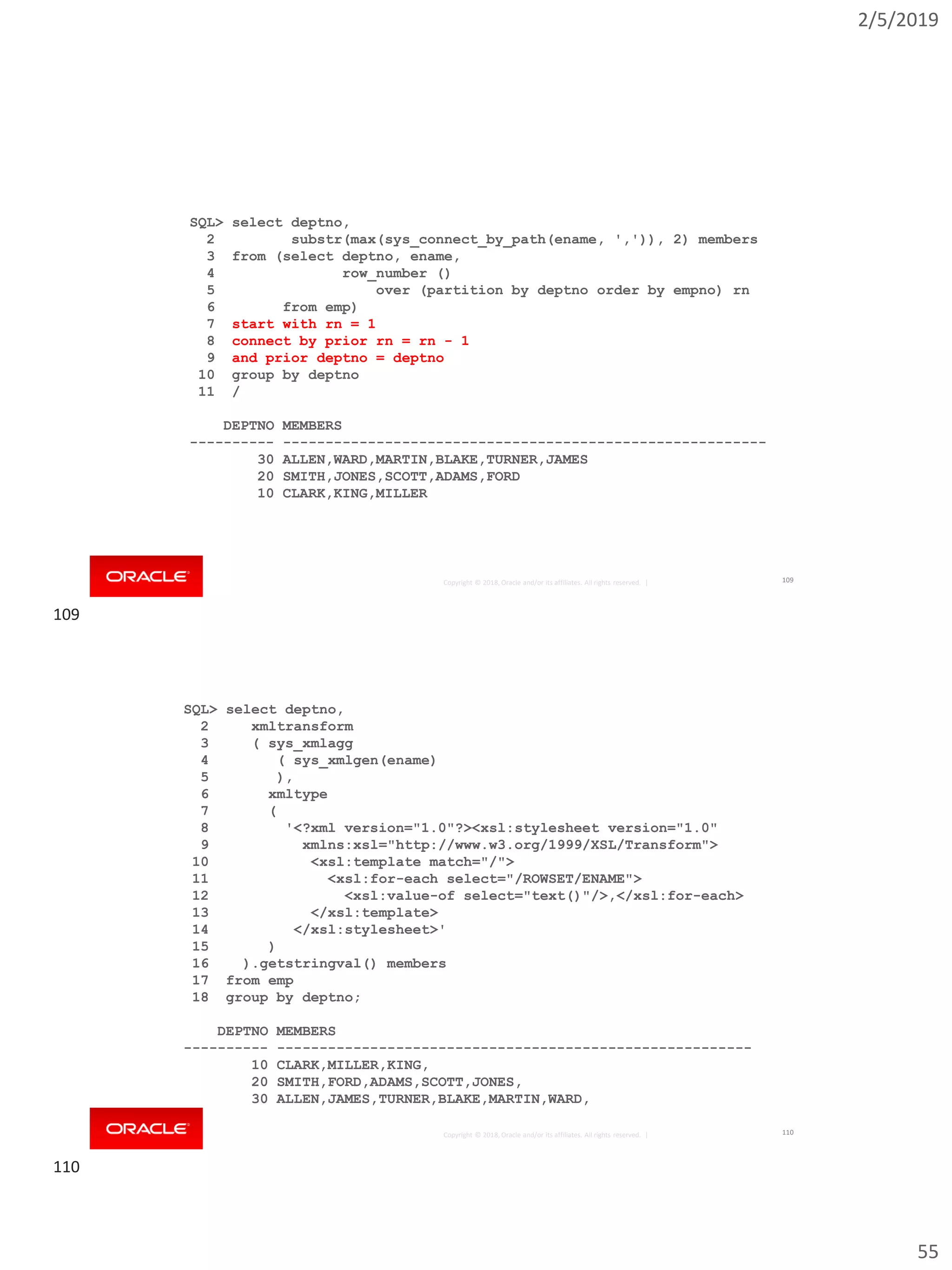 2/5/2019
55
Copyright © 2018, Oracle and/or its affiliates. All rights reserved. |
SQL> select deptno,
2 substr(max(sys_connect_by_path(ename, ',')), 2) members
3 from (select deptno, ename,
4 row_number ()
5 over (partition by deptno order by empno) rn
6 from emp)
7 start with rn = 1
8 connect by prior rn = rn - 1
9 and prior deptno = deptno
10 group by deptno
11 /
DEPTNO MEMBERS
---------- ---------------------------------------------------------
30 ALLEN,WARD,MARTIN,BLAKE,TURNER,JAMES
20 SMITH,JONES,SCOTT,ADAMS,FORD
10 CLARK,KING,MILLER
109
Copyright © 2018, Oracle and/or its affiliates. All rights reserved. |
SQL> select deptno,
2 xmltransform
3 ( sys_xmlagg
4 ( sys_xmlgen(ename)
5 ),
6 xmltype
7 (
8 '<?xml version="1.0"?><xsl:stylesheet version="1.0"
9 xmlns:xsl="http://www.w3.org/1999/XSL/Transform">
10 <xsl:template match="/">
11 <xsl:for-each select="/ROWSET/ENAME">
12 <xsl:value-of select="text()"/>,</xsl:for-each>
13 </xsl:template>
14 </xsl:stylesheet>'
15 )
16 ).getstringval() members
17 from emp
18 group by deptno;
DEPTNO MEMBERS
---------- --------------------------------------------------------
10 CLARK,MILLER,KING,
20 SMITH,FORD,ADAMS,SCOTT,JONES,
30 ALLEN,JAMES,TURNER,BLAKE,MARTIN,WARD,
110
109
110
 