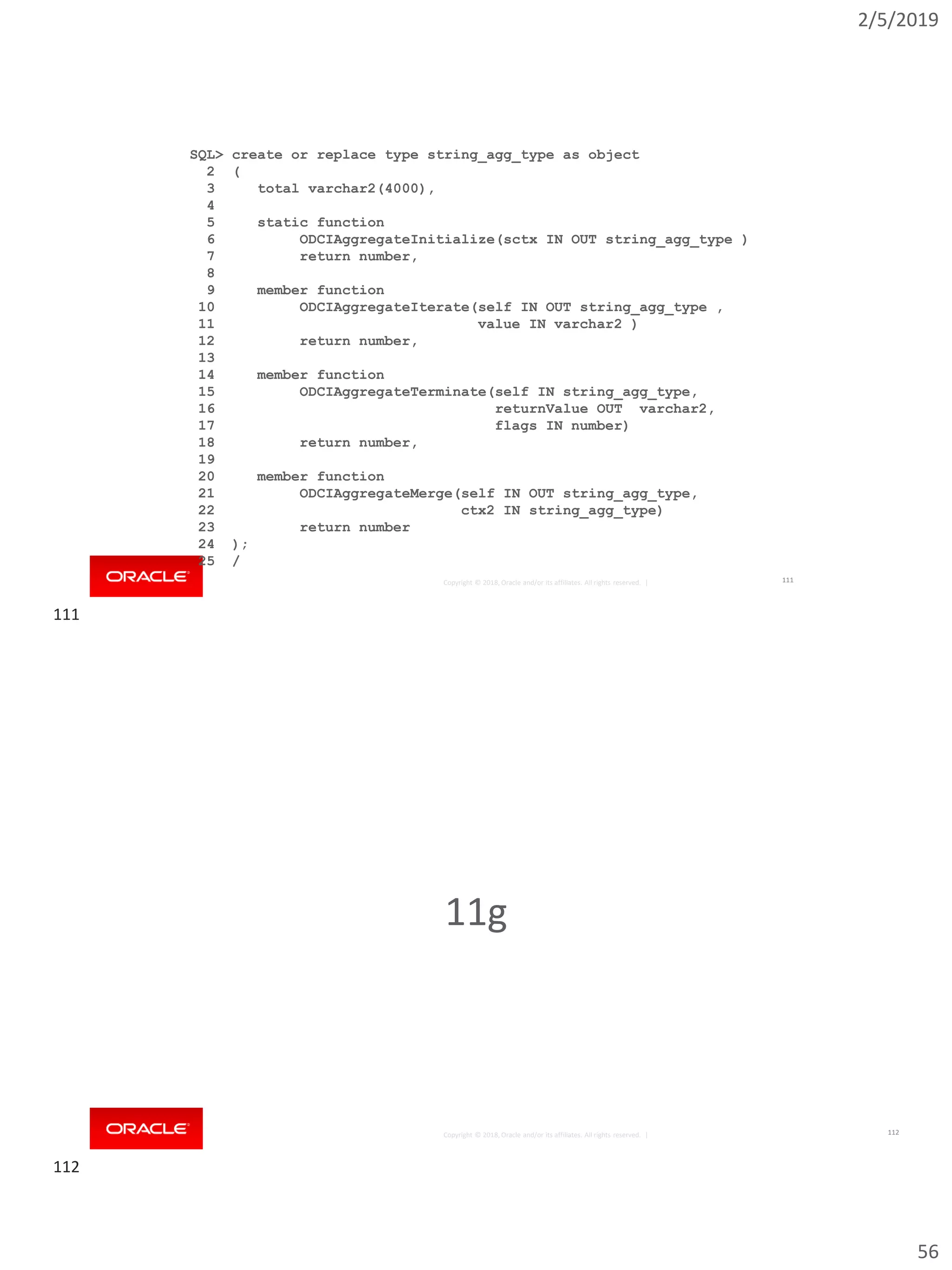 2/5/2019
56
Copyright © 2018, Oracle and/or its affiliates. All rights reserved. |
SQL> create or replace type string_agg_type as object
2 (
3 total varchar2(4000),
4
5 static function
6 ODCIAggregateInitialize(sctx IN OUT string_agg_type )
7 return number,
8
9 member function
10 ODCIAggregateIterate(self IN OUT string_agg_type ,
11 value IN varchar2 )
12 return number,
13
14 member function
15 ODCIAggregateTerminate(self IN string_agg_type,
16 returnValue OUT varchar2,
17 flags IN number)
18 return number,
19
20 member function
21 ODCIAggregateMerge(self IN OUT string_agg_type,
22 ctx2 IN string_agg_type)
23 return number
24 );
25 /
111
Copyright © 2018, Oracle and/or its affiliates. All rights reserved. |
11g
112
111
112
 